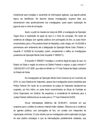 3015




inicialmente para investigar o vazamento de informações sigilosas, cujo agente policial
logrou ser identificado. No decorrer dessas investigações, surgiram fatos que
demandavam mais aprofundamento nas investigações, quais sejam: exploração de
jogos de azar e crime de corrupção.

             Assim, a partir de meados de março de 2009, a investigação da Operação
Vegas focou a exploração de jogos de azar e o crime de corrupção. Em razão da
existência de diálogos com agentes públicos com prerrogativa de foro, os autos foram
encaminhados para a Procuradoria-Geral da República, onde chegou em 15.09.2009 e
permaneceu sem andamento até a deflagração da Operação Monte Carlo. Portanto, o
inquérito nº 42/2008 foi incompleto, porém, complementa e ratifica as investigações
posteriores da Operação Monte Carlo (inquérito nº 089/2011).

             O Inquérito nº 089/2011 investigou o comércio ilegal de jogos de azar, no
Estado de Goiás e região do entorno do Distrito Federal e originou a ação criminal nº
12023-03.2011.4.01.3500, que está em trâmite na 11ª Vara Federal da Seção Judiciária
do Estado de Goiás.

             As investigações da Operação Monte Carlo iniciaram-se em novembro de
2010, no Juízo Estadual de Valparaíso, apesar das investigações serem presididas pela
Polícia Federal. Em razão de os promotores de justiça de Valparaíso declararem-se
suspeitos, por foro íntimo, os autos foram encaminhados ao Grupo de Combate ao
Crime Organizado, em Goiânia. Na sequência, a competência foi declinada para a
Justiça Federal, distribuindo-se os autos para a 11ª Vara Federal da SJ/GO.

             Houve interceptação telefônica até 30.08.2011, momento em que
suspensa para a análise do extenso material então coletado. Observou-se a existência
de agentes públicos, com prerrogativa de foro, em contato com integrantes da
organização criminosa. O Juízo decidiu que as investigações sobre exploração de jogos
de azar podiam prosseguir e que as interceptações paralelamente coletadas, que
 