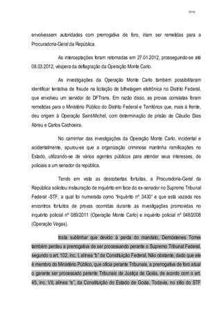3016




envolvessem autoridades com prerrogativa de foro, iriam ser remetidas para a
Procuradoria-Geral da República.

              As interceptações foram retomadas em 27.01.2012, prosseguindo-se até
08.03.2012, véspera da deflagração da Operação Monte Carlo.

              As investigações da Operação Monte Carlo também possibilitaram
identificar tentativa de fraude na licitação de bilhetagem eletrônica no Distrito Federal,
que envolveu um servidor do DFTrans. Em razão disso, as provas correlatas foram
remetidas para o Ministério Público do Distrito Federal e Territórios que, mais à frente,
deu origem à Operação Saint-Michel, com determinação de prisão de Cláudio Dias
Abreu e Carlos Cachoeira.

              No caminhar das investigações da Operação Monte Carlo, incidental e
acidentalmente, apurou-se que a organização criminosa mantinha ramificações no
Estado, utilizando-se de vários agentes públicos para atender seus interesses, de
policiais a um senador da república.

              Tendo em vista as descobertas fortuitas, a Procuradoria-Geral da
República solicitou instauração de inquérito em face do ex-senador no Supremo Tribunal
Federal -STF, a qual foi numerada como “Inquérito nº 3430” e que está vazada nos
encontros fortuitos de provas ocorridas durante as investigações promovidas no
inquérito policial nº 089/2011 (Operação Monte Carlo) e inquérito policial nº 048/2008
(Operação Vegas).

              Insta sublinhar que devido à perda do mandato, Demóstenes Torres
também perdeu a prerrogativa de ser processando perante o Supremo Tribunal Federal,
segundo o art. 102, inc. I, alínea “b” da Constituição Federal. Não obstante, dado que ele
é membro do Ministério Público, que oficia perante Tribunais, a prerrogativa de foro atual
o garante ser processado perante Tribunais de Justiça de Goiás, de acordo com o art.
45, inc. VII, alínea “e”, da Constituição do Estado de Goiás. Todavia, no sítio do STF
 