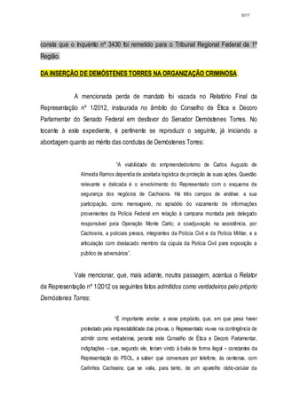 3017




consta que o Inquérito nº 3430 foi remetido para o Tribunal Regional Federal da 1ª
Região.

DA INSERÇÃO DE DEMÓSTENES TORRES NA ORGANIZAÇÃO CRIMINOSA.


             A mencionada perda de mandato foi vazada no Relatório Final da
Representação nº 1/2012, instaurada no âmbito do Conselho de Ética e Decoro
Parlamentar do Senado Federal em desfavor do Senador Demóstenes Torres. No
tocante à este expediente, é pertinente se reproduzir o seguinte, já iniciando a
abordagem quanto ao mérito das condutas de Demóstenes Torres:


                                “A viabilidade do empreendedorismo de Carlos Augusto de
               Almeida Ramos dependia de azeitada logística de proteção às suas ações. Questão
               relevante e delicada é o envolvimento do Representado com o esquema de
               segurança dos negócios de Cachoeira. Há três campos de análise: a sua
               participação, como mensageiro, no episódio do vazamento de informações
               provenientes da Polícia Federal em relação à campana montada pelo delegado
               responsável pela Operação Monte Carlo; a coadjuvação na assistência, por
               Cachoeira, a policiais presos, integrantes da Polícia Civil e da Polícia Militar, e a
               articulação com destacado membro da cúpula da Polícia Civil para exposição a
               público de adversários”.


             Vale mencionar, que, mais adiante, noutra passagem, acentua o Relator
da Representação nº 1/2012 os seguintes fatos admitidos como verdadeiros pelo próprio
Demóstenes Torres:


                               “É importante anotar, a esse propósito, que, em que pese haver
               protestado pela imprestabilidade das provas, o Representado viu-se na contingência de
               admitir como verdadeiras, perante este Conselho de Ética e Decoro Parlamentar,
               indigitações – que, segundo ele, teriam vindo à baila de forma ilegal – constantes da
               Representação do PSOL, a saber: que conversara por telefone, às centenas, com
               Carlinhos Cachoeira; que se valia, para tanto, de um aparelho rádio-celular da
 
