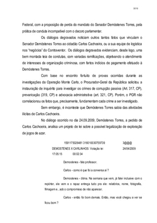 3019




Federal, com a proposição de perda do mandato do Senador Demóstenes Torres, pela
prática de conduta incompatível com o decoro parlamentar.
              Os diálogos degravados noticiam outros tantos fatos que vinculam o
Senador Demóstenes Torres ao cidadão Carlos Cachoeira, ou a sua equipe de logística
nos “negócios” do Contraventor. Os diálogos degravados evidenciam, desde logo, uma
bem montada teia de condutas, com variadas ramificações, objetivando o atendimento
de interesses da organização criminosa, com fartos indícios de pagamento efetuado à
Demóstenes Torres.
              Com base no encontro fortuito de provas ocorridas durante as
investigações da Operação Monte Carlo, o Procurador-Geral da República solicitou a
instauração de inquérito para investigar os crimes de corrupção passiva (Art. 317, CP),
prevaricação (319, CP) e advocacia administrativa (art. 321, CP). Porém, o PGR não
correlacionou os fatos que, precisamente, fundamentam cada crime a ser investigado.
              Sem embargo, é inconteste que Demóstenes Torres sabia das atividades
ilícitas de Carlos Cachoeira.
              No diálogo ocorrido no dia 24.09.2009, Demóstenes Torres, a pedido de
Carlos Cachoeira, analisa um projeto de lei sobre a possível legalização de exploração
de jogos de azar.

                       TELEFO1591175026481 316010030759739                       3@@@
                       DEMOSTENES X CARLINHOS: Votação lei                       24/04/2009
                       17:05:15          00:02:34

                                  Demostenes - fala professor.

                                  Carlos - como é que foi a conversa aí ?

                                  Demostenes - ótima. Na semana que vem, já falei inclusive com o
                 repórter, ele vem e o rapaz entrega tudo pra ele: relatórios, nome, fotografia,
                 filmagem e...sob o compromisso de não aparecer.

                                  Carlos - então foi bom demais. Então, mas você chegou a ver se
                 ficou bom ?
 
