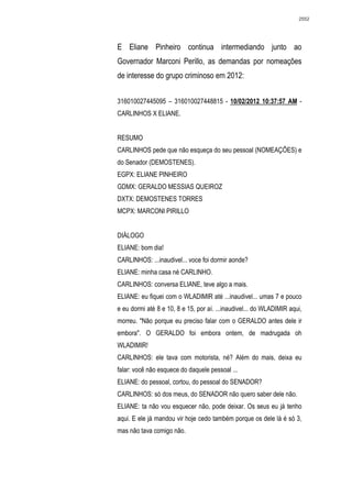 2552




E Eliane Pinheiro continua intermediando junto ao
Governador Marconi Perillo, as demandas por nomeações
de interesse do grupo criminoso em 2012:


316010027445095 – 316010027448815 - 10/02/2012 10:37:57 AM -
CARLINHOS X ELIANE.


RESUMO
CARLINHOS pede que não esqueça do seu pessoal (NOMEAÇÔES) e
do Senador (DEMOSTENES).
EGPX: ELIANE PINHEIRO
GDMX: GERALDO MESSIAS QUEIROZ
DXTX: DEMOSTENES TORRES
MCPX: MARCONI PIRILLO


DIÁLOGO
ELIANE: bom dia!
CARLINHOS: ...inaudivel... voce foi dormir aonde?
ELIANE: minha casa né CARLINHO.
CARLINHOS: conversa ELIANE, teve algo a mais.
ELIANE: eu fiquei com o WLADIMIR até ...inaudivel... umas 7 e pouco
e eu dormi até 8 e 10, 8 e 15, por aí. ...inaudivel... do WLADIMIR aqui,
morreu. "Não porque eu preciso falar com o GERALDO antes dele ir
embora". O GERALDO foi embora ontem, de madrugada oh
WLADIMIR!
CARLINHOS: ele tava com motorista, né? Além do mais, deixa eu
falar: você não esquece do daquele pessoal ...
ELIANE: do pessoal, cortou, do pessoal do SENADOR?
CARLINHOS: só dos meus, do SENADOR não quero saber dele não.
ELIANE: ta não vou esquecer não, pode deixar. Os seus eu já tenho
aqui. E ele já mandou vir hoje cedo também porque os dele lá é só 3,
mas não tava comigo não.
 