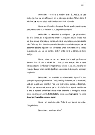 3020




                Demostenes - eu vi só o relatório, certo? É...mas...tá...tá tudo
certo...me disse que tem a filmagem, tem as fotografias, tem tudo. Tá tudo ótimo. E
ele disse que tem uns outros...outro relatório com nome, tudo mais.

                Carlos- ah, aí ficou bom demais né. Escuta, aquele negócio que eu
pedi pra você olhar lá, já checaram lá, lá, daquela lei do maguito ?

                Demostenes - já checaram a lei do maguito. O que que acontece:
ela tá na câmara, ela tá arquivada no senado, é...porque ela saiu do senado, mas
ela tá na câmara, falta votar no plenário, ela não tá arquivada mesmo na realidade
não. Ela foi arq...é o...consulta no senado dá arquivo porque todo o projeto que sai
do senado dá como arquivado. Não sabia disso. Então, na realidade, ele já passou
lá, passou na ccj e vai pro plenário. Certo ? Então ele tá na câmara, já último
estágio.

                Carlos - pois é, na...na...na..., agora...pois é...você que tinha que
trabalhar isso aí com o michel. Né ? Pra por em votação. Isso aí seria
interessantíssimo né. Quando vai no plenário da câmara, é...ela...ela...me conta um
negócio. Quando vai pro plenário da câmara ela precisa...é...tem que ter um relator
no plenário ?

                Demostenes - na...no senado é o mesmo da CCJ. Agora. É lá, isso
pode passar por votação simbólica. Como passou já no senado, se foi modificado,
volta pro senado, você entendeu? Para optar pelo texto da câmara ou do senado.
Aí, tem que pegar aquele pessoal que...é...tá trabalhando no negócio e verificar se
o texto te agrada e também se satisfaz aquele presidente lá do negócio, porque
senão ele consegue barrar lá. Então trabalha nesse negócio pra gente ver como
é que faz. Eu vou lá e...consigo pautar.

                Carlos - ah, excelente então. Então tá bom. Vamos falar então.
Obrigado doutor.

                Demostenes - um abraço, tchau."
 