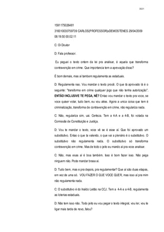 3021




1591175026481
316010030759739 CARLOS(PROFESSOR)xDEMOSTENES 29/04/2009
08:19:50 00:02:11

C: Oi Doutor

D: Fala professor.

Eu peguei o texto ontem da lei pra analisar, é aquela que transforma
contravenção em crime. Que importancia tem a aprovação disso?

É bom demais, mas aí tambem regulamenta as estaduais.

D: Regulamenta nao. Vou mandar o texto procê. O que tá aprovado lá é o
seguinte: "transforma em crime qualquer jogo que não tenha autorização".
ENTÃO INCLUSIVE TE PEGA, NÉ? Entao vou mandar o texto pra voce, se
voce quiser votar, tudo bem, eu vou atras. Agora a unica coisa que tem é
criminalização, transforma de contravenção em crime, não regulariza nada.

C: Não, regulariza sim, uai. Certeza. Tem a 4-A e a 4-B, foi votada na
Comissão de Constituição e Justiça.

D: Vou te mandar o texto, voce vê se é esse aí. Que foi aprovado um
substitutivo. Entao o que ta valendo, o que vai a plenário é o substitutivo. O
substitutivo não regulamenta nada. O substitutivo só transforma
contravenção em crime. Mas de todo o jeito eu mando aí pra voce analisar.

C: Não, mas esas aí é boa também. Isso é bom fazer isso. Não pega
ninguem não. Pode mandar brasa aí.

D: Tudo bem, mas e pra depois, pra regulamentar? Que aí são duas etapas,
em vez de uma só. VOU FAZER O QUE VOCE QUER, mas isso aí pra mim
não regulamenta nada.

C: O substitutivo é do Inaldo Leitão na CCJ. Tem a 4-A e a 4-B, regulamenta
as loterias estaduais.

D: Não tem isso não. Todo jeito eu vou pegar o texto integral, vou ler, vou te
ligar mais tarde de novo, falou?
 