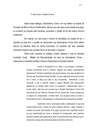 3022




                      C: falou Doutor, obrigado de novo.



              Sobre esses diálogos, Demóstenes Torres, em sua defesa na sessão do
Conselho de Ética e Decoro Parlamentar, afirmou que não atuou como lobista dos jogos,
ao contrário do lançado pela imprensa, porquanto o projeto de lei não sofreu nenhum
andamento.
              No entanto, em que pese a inércia na tramitação do projeto de lei, o
episódio em tela tem o condão de demonstrar que Demóstenes Torres tinha efetiva
ciência da atividade ilícita de Carlos Cachoeira, do contrário não teria advertido
Cachoeira, dizendo que o projeto de lei, se aprovado, o “pegaria”.
              Sobre esse momento do diálogo, cumpre destacar o voto do Senador
Humberto Costa - Relator da Representação em face de Demóstenes Torres -,
instaurada no Conselho de Ética e Decoro Parlamentar do Senado Federal:

                                Quanto à declaração em si, afinal, a que atuação e atividade o
                Senador Demóstenes teria se referido? Àquelas que repetiu insistentemente
                desconhecer? Tamanha contradição não pode prosperar como tese de defesa. Eu
                diria que isso demonstra evidente ato falho, em que o depoente termina por revelar,
                sem o sentir, os fatos que estão no seu inconsciente.        Infelizmente, a única
                conclusão a que é plausível chegar é aquela afirmada pelo decepcionado
                depoimento do Senador Mário Couto, ao questionar o Representado sobre o
                mesmo tópico: está mais que provado que o Senador Demóstenes Torres tinha
                toda ciência de que Carlinhos Cachoeira era um contraventor. É essa verdade que
                se afigura em contraposição à mentira maior, que perpassa todas as outras: o
                relacionamento entre o Representado e o delinquente não era apenas de amizade.

                                Atualmente, tanto a exploração quanto a participação no jogo são
                contravenções penais, "crimes de menor potencial ofensivo", ações proibidas e
                punidas com penas mais brandas. O “te pega” não tinha outro significado senão o
                de que, transformada em crime a atividade de contravenção, seria Carlinhos
                Cachoeira atingido pelo agravamento penal. E somente faria essa afirmativa quem,
                obviamente, tivesse toda ciência das ações de Carlinhos Cachoeira.
 