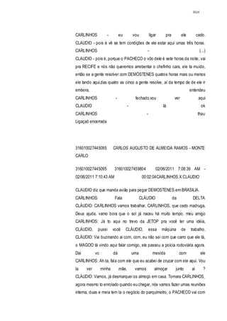 3024




CARLINHOS           -         eu         vou          ligar      pra          ele         cedo.
CLAUDIO - pois é vê se tem condições de ele estar aqui umas três horas.
CARLINHOS                                         -                                         (...)
CLAUDIO - pois é, porque o PACHECO o vôo dele é sete horas da noite, vai
pra RECIFE e nós não queremos arrebentar o chefinho cara, ele ta muído,
então se a gente resolver com DEMÓSTENES quatros horas mais ou menos
ele tando aqui,das quatro as cinco a gente resolve, aí da tempo de de ele ir
embora,                                                                             entendeu
CARLINHOS                 -               fechado,vou                   ver                aqui
CLAUDIO                              -                        tá                             ok
CARLINHOS                                         -                                       thau
Ligaçaõ encerrada




316010027445095          CARLOS AUGUSTO DE ALMEIDA RAMOS - MONTE
CARLO

316010027445095           316010027459804                 02/06/2011 7:08:39 AM -
02/06/2011 7:10:43 AM                           00:02:04CARLINHOS X CLAUDIO

CLAUDIO diz que manda avião para pegar DEMOSTENES em BRASILIA.
CARLINHOS:                Fala                 CLÁUDIO                 da            DELTA
CLÁUDIO: CARLINHOS vamos trabalhar, CARLINHOS, que cedo madruga,
Deus ajuda, vamo bora que o sol já naceu há muito tempo, meu amigo
CARLINHOS: Já to aqui no trevo da JETOP pra você ter uma idéia,
CLÁUDIO,     puxei       você      CLÁUDIO,           essa    máquina         de    trabalho.
CLÁUDIO: Vai buzinando ai com, com, eu não sei com que carro que ele tá,
o MAGOO tá vindo aqui falar comigo, ele passou a poícia rodoviária agora.
Daí         vc           dá              uma            mexida              com             ele
CARLINHOS: Ah ta, fala com ele que eu acabei de cruzar com ele aqui. Vou
la    ver        minha        mãe,        vamos          almoçar        junto        ai        ?
CLÁUDIO: Vamos, já desmarquei os almoço em casa. Tomara CARLINHOS,
agora mesmo to enrolado quando eu chegar, nós vamos fazer umas reuniões
interna, duas e meia tem la o negócio do parquímetro, o PACHECO vai com
 