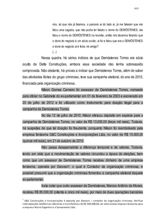 3027




                          nós, só que nós já falamos, o parceiro ai do lado ai, já me falaram que ele
                          falou uma cagada, que não podia ter falado o nome do DEMÓSTENES, ele
                          falou o nome do DEMÓSTENES na reunião, então nós távamos falando que
                          o dono do negócio é um sócio oculto, ai foi e falou que era o DEMÓSTENES
                          o dono do negócio ai é foda, né amigo?
                          (...)
                Nessa quadra, há sérios indícios de que Demóstenes Torres era sócio
oculto da Delta Construções, embora essa sociedade não tenha sobressaído
comprovada. Não obstante, há provas a indicar que Demóstenes Torres, além de saber
das atividades ilícitas do grupo criminoso, teve sua campanha eleitoral, do ano de 2010,
financiada pela organização criminosa.
                Nilson Gomes Carneiro foi assessor de Demóstenes Torres, nomeado
para oficiar no Gabinete do ex-parlamentar em 01 de fevereiro de 2003 e exonerado em
20 de julho de 2012 e foi utilizado como instrumento para doação ilegal para a
campanha de Demóstenes Torres.
                No dia 12 de julho de 2010, Nilson efetuou depósito em espécie para a
campanha de Demóstenes Torres, no valor de R$ 13.000,00 (treze mil reais). Todavia,
há suspeitas de que tal doação foi fraudenta, porquanto Nilson foi reembolsado pela
empresa fantasma G&C Construções e Incorporações Ltda, no valor de R$ 15.000,00
(quinze mil reais), em 21 de outubro de 2010.
                Não passa desapercebida a diferença temporal e de valores. Todavia,
tendo em vista que a movimentação de valores circundou a época de eleições, bem
como que um assessor de Demóstenes Torres recebeu dinheiro de uma empresa
fantasma, operada por Geovani1, o qual é Contador da organização criminosa, é
possível presumir que a organização criminosa fomentou a campanha eleitoral daquele
ex-parlamentar.
                Insta notar que outro assessor de Demóstenes, Marcos Antônio de Morais,
recebeu R$ 85.000,00 (oitenta e cinco mil reais), por meio de duas operações bancárias
1
  G&C Construções e Incorporações é operada por Geovani – contador da organização criminosa. Verificar
interceptações telefônicas referentes à transferência de R$ 500.000,00, da mencionada empresa fantasma para
a empresa Warre Engenharia e Saneamento Ltda.
 