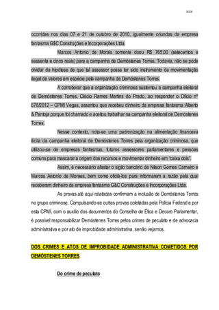 3028




ocorridas nos dias 07 e 21 de outubro de 2010, igualmente oriundas da empresa
fantasma G$C Construções e Incorporações Ltda.
             Marcos Antonio de Morais somente doou R$ 765,00 (setecentos e
sessenta e cinco reais) para a campanha de Demóstenes Torres. Todavia, não se pode
olvidar da hipótese de que tal assessor possa ter sido instrumento de movimentação
ilegal de valores em espécie pela campanha de Demóstenes Torres.
             A corroborar que a organização criminosa sustentou a campanha eleitoral
de Demóstenes Torres, Clécio Rames Martins do Prado, ao responder o Ofício nº
678/2012 – CPMI Vegas, assentou que recebeu dinheiro da empresa fantasma Alberto
& Pantoja porque foi chamado e aceitou trabalhar na campanha eleitoral de Demóstenes
Torres.
             Nesse contexto, nota-se uma padronização na alimentação financeira
ilícita da campanha eleitoral de Demóstenes Torres pela organização criminosa, que
utilizou-se de empresas fantasmas, futuros assessores parlamentares e pessoas
comuns para mascarar a origem dos recursos e movimentar dinheiro em “caixa dois”.
             Assim, é necessário afastar o sigilo bancário de Nilson Gomes Carneiro e
Marcos Antonio de Moraes, bem como oficiá-los para informarem a razão pela qual
receberam dinheiro da empresa fantasma G&C Construções e Incorporações Ltda.
             As provas até aqui relatadas confirmam a inclusão de Demóstenes Torres
no grupo criminoso. Compulsando-se outras provas coletadas pela Polícia Federal e por
esta CPMI, com o auxílio dos documentos do Conselho de Ética e Decoro Parlamentar,
é possível responsabilizar Demóstenes Torres pelos crimes de peculato e de advocacia
administrativa e por ato de improbidade administrativa, senão vejamos.


DOS CRIMES E ATOS DE IMPROBIDADE ADMINISTRATIVA COMETIDOS POR
DEMÓSTENES TORRES.


             Do crime de peculato
 