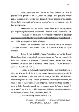3029




             Restou comprovado que Demóstenes Torres incorreu no crime de
peculato-desvio, previsto no art. 312, caput, do Código Penal, porquanto nomeou
pessoa para ocupar cargo público, ciente de que ela não iria realizar a contraprestação
laboral. E pior. A nomeação da “funcionária fantasma” ocorreu em virtude de pedido de
Carlos de Cachoeira.
             O ex-parlamentar nomeou Kenia Vanessa Ribeiro em 06 de maio de 2008
para ocupar o cargo de assistente parlamentar e a exonerou no dia 22 de maio de 2009.
             Todavia, ela não laborava nas imediações do Senado Federal (ela sequer
possuiu crachá de identificação, segundo informações da Polícia do Senado Federal) e
nem trabalhou em escritório de apoio do Senador.
             Deveras, em característica típica da conduta nefasta de empregar
“funcionário fantasma”, Kenia Vanessa Ribeiro foi nomeada a pedido de Carlos
Cachoeira.
             No mês de maio de 2009, a Revista Veja publicou que o então Senador
Efraim Moraes havia empregado 52 funcionários-fantasmas. Esse fato repercutiu de
forma muito negativa e o presidente do Senador Federal, Senador José Sarney,
determinou um estudo para a Fundação Getúlio Vargas, a fim de melhorar a
administração do Senado Federal.
             Foi nesse contexto que Demóstenes Torres ligou para Carlos Cachoeira e
disse que teria que demitir Kenia e o outro rapaz. Sem nenhuma demonstração de
incômodo pelo fato de incorrer na conduta de empregar uma “funcionária fantasma”,
Demóstenes justifica a Carlos Cachoeira que terá que exonerar alguns servidores, em
razão da “caça às bruxas” de funcionários fantasmas. Porém, Demóstenes, com o fito de
confortar Carlos Cachoeira, assenta que, ao passar o tempo de “caça às bruxas”, “a
gente retorna”, isto é, os funcionários fantasmas poderiam ser nomeados novamente e
sendo remunerados sem a devida contraprestação laboral.
             Confira-se o diálogo ocorrido dia 12.05.2009:

                       TELEFONE    INTERLOCUTOR       INTERLOCUTORES/COMENTÁRIO
                           DATA/HORA INICIAL DURAÇÃO         ÁUDIO
 