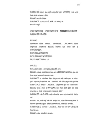 2553




CARLINHOS: assim que ocê despachar com MARCONI voce junta
tudo, junta o meu e o dele.
ELIANE: ta pode deixar.
CARLINHOS: ok, doutora ELIANE. Um abraço aí.
ELIANE: beijo


316010027445095 – 316010027448815 - 13/02/2012 9:10:56 PM -
CARLINHOS X ELIANE.


RESUMO
conversam sobre política.... cadidaturas... CARLINHOS cobra
empregos         solicitados.   ELIANE   informa   que   estão   com   o
GOVERNADOR.
EGPX: ELIANE PINHEIRO
DXTX: DEMOSTENES TORRES
MCPX: MARCONI PIRILLO


DIÁLOGO
Conversam sobre a cirurgia que ELIANE fará.
ELIANE: escuta, e ocê conversou com o DEMOSTENES hoje, que ele
teve como homem hoje mais cedo.
CARLINHOS: já saiu fora. Saiu, ele garante, ele pediu para te avisar,
para separar por separar por ...inaudivel... ele diz que garante, parece
que o CAIADO lançou o ...inaudível... Ele garante que não é candidato.
ELIANE: pois é mas o MARCONI pediu mais cedo para ele para
anunciar ou ele já vai anunciar, marcando data?
CARLINHOS: não ELIANE, ce é antenada, ta em tudo quanto é site já,
uai.
ELIANE: não, mas hoje não tive tempo não, tava cheinho de gente lá
no meu gabinete, agora to no supermercado, para você ter idéia.
CARLINHOS: já anuncia o ...inaudivel... Ta a foto dele em tudo que é
lugar aí, viu.
ELIANE: então ficou bom demais.
 