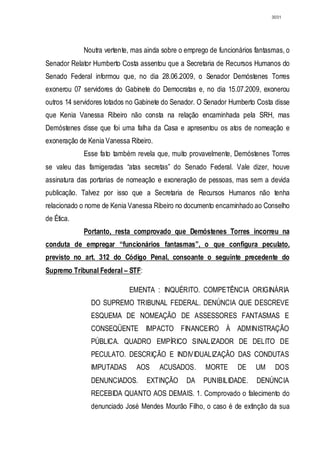 3031




             Noutra vertente, mas ainda sobre o emprego de funcionários fantasmas, o
Senador Relator Humberto Costa assentou que a Secretaria de Recursos Humanos do
Senado Federal informou que, no dia 28.06.2009, o Senador Demóstenes Torres
exonerou 07 servidores do Gabinete do Democratas e, no dia 15.07.2009, exonerou
outros 14 servidores lotados no Gabinete do Senador. O Senador Humberto Costa disse
que Kenia Vanessa Ribeiro não consta na relação encaminhada pela SRH, mas
Demóstenes disse que foi uma falha da Casa e apresentou os atos de nomeação e
exoneração de Kenia Vanessa Ribeiro.
             Esse fato também revela que, muito provavelmente, Demóstenes Torres
se valeu das famigeradas “atas secretas” do Senado Federal. Vale dizer, houve
assinatura das portarias de nomeação e exoneração de pessoas, mas sem a devida
publicação. Talvez por isso que a Secretaria de Recursos Humanos não tenha
relacionado o nome de Kenia Vanessa Ribeiro no documento encaminhado ao Conselho
de Ética.
             Portanto, resta comprovado que Demóstenes Torres incorreu na
conduta de empregar “funcionários fantasmas”, o que configura peculato,
previsto no art. 312 do Código Penal, consoante o seguinte precedente do
Supremo Tribunal Federal – STF:

                            EMENTA : INQUÉRITO. COMPETÊNCIA ORIGINÁRIA
               DO SUPREMO TRIBUNAL FEDERAL. DENÚNCIA QUE DESCREVE
               ESQUEMA DE NOMEAÇÃO DE ASSESSORES FANTASMAS E
               CONSEQÜENTE IMPACTO FINANCEIRO À ADMINISTRAÇÃO
               PÚBLICA. QUADRO EMPÍRICO SINALIZADOR DE DELITO DE
               PECULATO. DESCRIÇÃO E INDIVIDUALIZAÇÃO DAS CONDUTAS
               IMPUTADAS       AOS     ACUSADOS.      MORTE       DE    UM     DOS
               DENUNCIADOS.       EXTINÇÃO      DA    PUNIBILIDADE.     DENÚNCIA
               RECEBIDA QUANTO AOS DEMAIS. 1. Comprovado o falecimento do
               denunciado José Mendes Mourão Filho, o caso é de extinção da sua
 