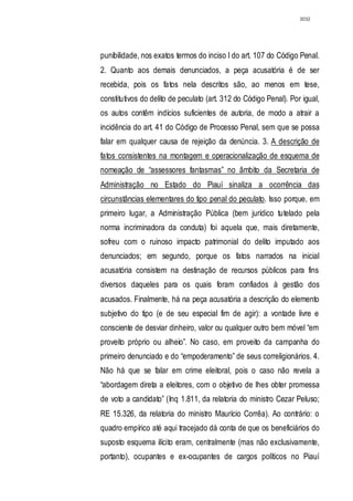 3032




punibilidade, nos exatos termos do inciso I do art. 107 do Código Penal.
2. Quanto aos demais denunciados, a peça acusatória é de ser
recebida, pois os fatos nela descritos são, ao menos em tese,
constitutivos do delito de peculato (art. 312 do Código Penal). Por igual,
os autos contêm indícios suficientes de autoria, de modo a atrair a
incidência do art. 41 do Código de Processo Penal, sem que se possa
falar em qualquer causa de rejeição da denúncia. 3. A descrição de
fatos consistentes na montagem e operacionalização de esquema de
nomeação de “assessores fantasmas” no âmbito da Secretaria de
Administração no Estado do Piauí sinaliza a ocorrência das
circunstâncias elementares do tipo penal do peculato. Isso porque, em
primeiro lugar, a Administração Pública (bem jurídico tutelado pela
norma incriminadora da conduta) foi aquela que, mais diretamente,
sofreu com o ruinoso impacto patrimonial do delito imputado aos
denunciados; em segundo, porque os fatos narrados na inicial
acusatória consistem na destinação de recursos públicos para fins
diversos daqueles para os quais foram confiados à gestão dos
acusados. Finalmente, há na peça acusatória a descrição do elemento
subjetivo do tipo (e de seu especial fim de agir): a vontade livre e
consciente de desviar dinheiro, valor ou qualquer outro bem móvel “em
proveito próprio ou alheio”. No caso, em proveito da campanha do
primeiro denunciado e do “empoderamento” de seus correligionários. 4.
Não há que se falar em crime eleitoral, pois o caso não revela a
“abordagem direta a eleitores, com o objetivo de lhes obter promessa
de voto a candidato” (Inq 1.811, da relatoria do ministro Cezar Peluso;
RE 15.326, da relatoria do ministro Maurício Corrêa). Ao contrário: o
quadro empírico até aqui tracejado dá conta de que os beneficiários do
suposto esquema ilícito eram, centralmente (mas não exclusivamente,
portanto), ocupantes e ex-ocupantes de cargos políticos no Piauí
 