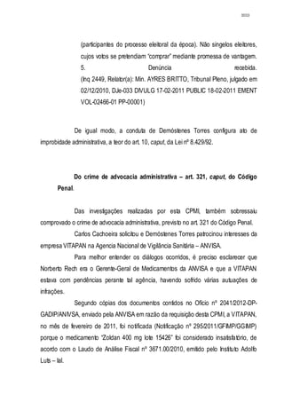 3033




                   (participantes do processo eleitoral da época). Não singelos eleitores,
                   cujos votos se pretendiam “comprar” mediante promessa de vantagem.
                   5.                         Denúncia                           recebida.
                   (Inq 2449, Relator(a): Min. AYRES BRITTO, Tribunal Pleno, julgado em
                   02/12/2010, DJe-033 DIVULG 17-02-2011 PUBLIC 18-02-2011 EMENT
                   VOL-02466-01 PP-00001)



                 De igual modo, a conduta de Demóstenes Torres configura ato de
improbidade administrativa, a teor do art. 10, caput, da Lei nº 8.429/92.




              Do crime de advocacia administrativa – art. 321, caput, do Código
        Penal.


                 Das investigações realizadas por esta CPMI, também sobressaiu
comprovado o crime de advocacia administrativa, previsto no art. 321 do Código Penal.
                 Carlos Cachoeira solicitou e Demóstenes Torres patrocinou interesses da
empresa VITAPAN na Agencia Nacional de Vigilância Sanitária – ANVISA.
                 Para melhor entender os diálogos ocorridos, é preciso esclarecer que
Norberto Rech era o Gerente-Geral de Medicamentos da ANVISA e que a VITAPAN
estava com pendências perante tal agência, havendo sofrido várias autuações de
infrações.
                 Segundo cópias dos documentos contidos no Ofício nº 2041/2012-DP-
GADIP/ANIVSA, enviado pela ANVISA em razão da requisição desta CPMI, a VITAPAN,
no mês de fevereiro de 2011, foi notificada (Notificação nº 295/2011/GFIMP/GGIMP)
porque o medicamento “Zoldan 400 mg lote 15426” foi considerado insatisfatório, de
acordo com o Laudo de Análise Fiscal nº 3671.00/2010, emitido pelo Instituto Adolfo
Luts – Ial.
 