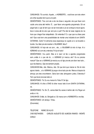 3036




CARLINHOS: Tô ouvindo. Aquele... o NORBERTO... você teve com ele ontem
pra olhar aqueles trem que eu te pedi.
DEMÓSTENES: Tive com ele e ele me disse o seguinte: ele quer fazer com
vocês uma coisa até melhor. É... quer fazer uma agenda programada. Cê vai
pegar tudo o que cê tem que vai ser renovado e já vai começar a tocar agora.
Isso é coisa até do ano que vem pra o quê? Pra não ter esse negócio de na
hora que chegar ficar atrapalhado. Cê entendeu? E o que que eu disse para
ele? Que você tem uma possibilidade de montar uma indústria lá em SANTA
CATARINA. Certo? Aí alimenta essa esperança no sujeito aí e vai tocando o
bonde. Vou falar pra ele receber o WLADIMIR, falou?
CARLINHOS: Aí hoje ele vai com... ele... o WLADIMIR tá indo lá hoje. Aí o
ADRIANO vai com ele, entendeu? Aí já vê tudo!
DEMÓSTENES: Vou pedir. Mas aí é isso! Já faz a agenda programada
sem...então é o que ele tá... o ADRIANO já marcou ele? Ou eu preciso
marcar? Que se o ADRIANO já marcou eu só ligo pra ele pra dizer isso tudo...
que nós falamos. Que ele também propôs.
CARLINHOS:Não, não. Marcou, não. Cê que tem que marcar aí. Ele tá indo
agora à tarde... aí o ADRIANO já pega e leva tudo pra ele. Marca aí depois do
almoço pra eles encontrarem. Seria bom eles almoçarem juntos. Entendeu?
Tem que levar pra esse lado aí.
DEMÓSTENES: Tá. Eu vou marcar lá. Falou? E te ligo.
CARLINHOS: Aí olha o ENIO lá olhar nosso lado lá em SANTA CATARINA,
né.
DEMÓSTENES: Tá. Ok. Ô.. vamos falar! Ás vezes é melhor até ir lá. Pegar um
avião e ir lá.
CARLINHOS: Então, tá. Obrigado aí. Cê marca com o NORBERTO e me fala.
DEMÓSTENES: Um abraço. Tchau.
(Encerrada)


TELEFONE         NOME DO ALVO
316010027445095         CARLOS AUGUSTO DE ALMEIDA RAMOS - MONTE
CARLO
 