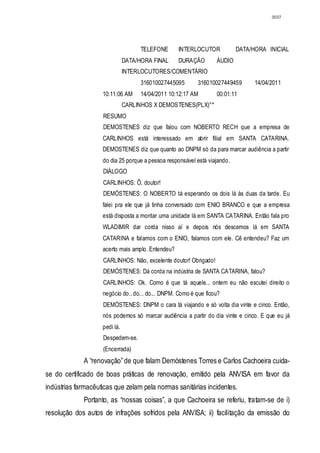 3037




                                     TELEFONE      INTERLOCUTOR            DATA/HORA INICIAL
                               DATA/HORA FINAL     DURAÇÃO        ÁUDIO
                               INTERLOCUTORES/COMENTÁRIO
                                     316010027445095       316010027449459       14/04/2011
                    10:11:06 AM      14/04/2011 10:12:17 AM       00:01:11
                               CARLINHOS X DEMOSTENES(PLX)°*
                    RESUMO
                    DEMOSTENES diz que falou com NOBERTO RECH que a empresa de
                    CARLINHOS está interessado em abrir filial em SANTA CATARINA.
                    DEMOSTENES diz que quanto ao DNPM só da para marcar audiência a partir
                    do dia 25 porque a pessoa responsável está viajando.
                    DIÁLOGO
                    CARLINHOS: Ô, doutor!
                    DEMÓSTENES: O NOBERTO tá esperando os dois lá às duas da tarde. Eu
                    falei pra ele que já tinha conversado com ENIO BRANCO e que a empresa
                    está disposta a montar uma unidade lá em SANTA CATARINA. Então fala pro
                    WLADIMIR dar corda nisso aí e depois nós descemos lá em SANTA
                    CATARINA e falamos com o ENIO, falamos com ele. Cê entendeu? Faz um
                    acerto mais amplo. Entendeu?
                    CARLINHOS: Não, excelente doutor! Obrigado!
                    DEMÓSTENES: Dá corda na indústria de SANTA CATARINA, falou?
                    CARLINHOS: Ok. Como é que tá aquele... ontem eu não escutei direito o
                    negócio do.. do... do... DNPM. Como é que ficou?
                    DEMÓSTENES: DNPM o cara tá viajando e só volta dia vinte e cinco. Então,
                    nós podemos só marcar audiência a partir do dia vinte e cinco. E que eu já
                    pedi lá.
                    Despedem-se.
                    (Encerrada)
             A “renovação” de que falam Demóstenes Torres e Carlos Cachoeira cuida-
se do certificado de boas práticas de renovação, emitido pela ANVISA em favor da
indústrias farmacêuticas que zelam pela normas sanitárias incidentes.
             Portanto, as “nossas coisas”, a que Cachoeira se referiu, tratam-se de i)
resolução dos autos de infrações sofridos pela ANVISA; ii) facilitação da emissão do
 