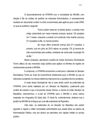 3039




             O descontentamento da VITAPAN com a morosidade da ANVISA, com
relação à fila de análise de pedidos de empresas farmacêuticas, é expressamente
revelado em documento contido no ofício encaminhado pela agência para a esta CPMI,
no qual se sublinha o seguinte:
                              “Como podem observar na tabela abaixo, o produto mais
                antigo protocolado por nossa empresa avançou apenas 122 posições
                em 7 meses, enquanto o produto com protocolo mais recente avançou
                211 posições na fila, no mesmo período.
                              Se nosso último protocolo avanço [sic] 211 posições, o
                primeiro, que em julho de 2010 estava na posição 175, já deveria ter
                sido encaminhado para análise, entretanto ele ainda está na posição 53
                da fila.”
             Nesse compasso, atendendo a pedido de Carlos Cachoeira, Demóstenes
Torres utilizou de seu renomado cargo público para agilizar os trâmites de registro de
medicamentos perante a ANVISA.
             A comprovar, a VITAPAN encaminhou e-mail para o Gabinete do Senador
Demóstenes Torres ao invés de encaminhá-lo diretamente para a ANVISA, já que os
interesses constantes na missiva eletrônica relacionam-se a questões técnico-sanitárias.
             A razão dessa discrepância não é outra senão colorir as pretensões da
VITAPAN como sendo tuteladas por um Senador da República. Justamente para
conferir tal colorido é que a funcionária Soraia Gomes, a mando do então Senador da
República, reencaminhou o e-mail da VITAPAN para a ANVISA e ainda cobrou
respostas em minguados 02 (dois) dias. O intuito foi, evidentemente, destacar que o
pedido da ANVISA foi entregue por uma alta autoridade da República.
             Vale dizer, as pretensões de um Senador da República não podem
aguardar a regular e infeliz morosidade administrativa que assola todos os setores da
Administração Pública, mas sim devem ser atendidas com rapidez inédita no serviço
público.
 