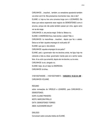 2554




CARLINHOS: ...inaudivel... também, os vereadores apostando também
vai entrar com 6 lá. Nós precisamos movimentar mais, não é não?
ELIANE: é, hoje eu tive uma conversa longa com o LEONARDO. Ele
disse que estava esperando esse negócio do DEMOSTENES como é
anuncia, porque ele não podia também passar por cima, agora vamo
ver se ele reage.
CARLINHOS: é, ele precisa reagir. Então ta. Beleza viu.
ELIANE: A ANDRESSA ficou mais bonita o cabelo? Não vi.
CARLINHOS: ta maravilhosa ...inaudivel... depois que fez o cabelo.
Deixa eu te falar: aqueles empregos lá você pediu lá?
ELIANE: que que é, não entendi.
CARLINHOS: aqueles empregos lá oce pediu?
ELIANE: pedi, o governador não me devolveu ainda, me ligou hoje me
cobrando a lista eu disse: governador manda para cá o senhor sexta-
feira. Aí eu acho que amanhã, depois ele me devolve, eu te aviso.
CARLINHOS: ta ok, obrigado viu.
ELIANE: beijo, da um beijo na ANDRESSA.
CARLINHOS: ta tchau.


316010027445095 – 316010027448815 - 14/02/2012 10:22:34 AM -
CARLINHOS X ELIANE.


RESUMO
sobre nomeações de VIRGÍLIO e LEANDRO, para CARLINHOS e
DEMOSTENES.
EGPX: ELIANE PINHEIRO
MCPX: MARCONI PIRILLO
DXTX: DEMOSTENES TORRES
ABSX: ALEXANDRE BALDY


DIÁLOGO
Conversam sobre consulta médica de ELIANE.
 