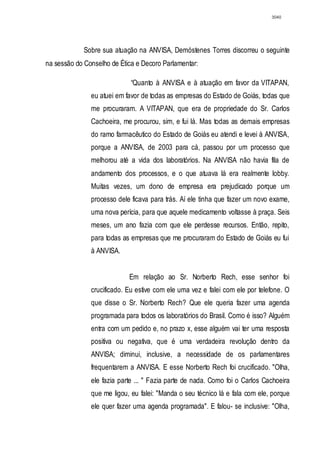 3040




             Sobre sua atuação na ANVISA, Demóstenes Torres discorreu o seguinte
na sessão do Conselho de Ética e Decoro Parlamentar:

                             “Quanto à ANVISA e à atuação em favor da VITAPAN,
               eu atuei em favor de todas as empresas do Estado de Goiás, todas que
               me procuraram. A VITAPAN, que era de propriedade do Sr. Carlos
               Cachoeira, me procurou, sim, e fui lá. Mas todas as demais empresas
               do ramo farmacêutico do Estado de Goiás eu atendi e levei à ANVISA,
               porque a ANVISA, de 2003 para cá, passou por um processo que
               melhorou até a vida dos laboratórios. Na ANVISA não havia fila de
               andamento dos processos, e o que atuava lá era realmente lobby.
               Muitas vezes, um dono de empresa era prejudicado porque um
               processo dele ficava para trás. Aí ele tinha que fazer um novo exame,
               uma nova perícia, para que aquele medicamento voltasse à praça. Seis
               meses, um ano fazia com que ele perdesse recursos. Então, repito,
               para todas as empresas que me procuraram do Estado de Goiás eu fui
               à ANVISA.


                            Em relação ao Sr. Norberto Rech, esse senhor foi
               crucificado. Eu estive com ele uma vez e falei com ele por telefone. O
               que disse o Sr. Norberto Rech? Que ele queria fazer uma agenda
               programada para todos os laboratórios do Brasil. Como é isso? Alguém
               entra com um pedido e, no prazo x, esse alguém vai ter uma resposta
               positiva ou negativa, que é uma verdadeira revolução dentro da
               ANVISA; diminui, inclusive, a necessidade de os parlamentares
               frequentarem a ANVISA. E esse Norberto Rech foi crucificado. "Olha,
               ele fazia parte ... " Fazia parte de nada. Como foi o Carlos Cachoeira
               que me ligou, eu falei: "Manda o seu técnico lá e fala com ele, porque
               ele quer fazer uma agenda programada". E falou- se inclusive: "Olha,
 