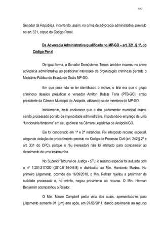 3042




Senador da República, incorrendo, assim, no crime de advocacia administrativa, previsto
no art. 321, caput, do Código Penal.


             Da Advocacia Administrativa qualificada no MP-GO – art. 321, § 1º, do
       Código Penal


             De igual forma, o Senador Demóstenes Torres também incorreu no crime
advocacia administrativa ao patrocinar interesses da organização criminosa perante o
Ministério Público do Estado de Goiás MP-GO.

             Em que pese não se ter identificado o motivo, o fato era que o grupo
criminoso desejou prejudicar o vereador Amilton Batista Faria (PTB-GO), então
presidente da Câmara Municipal de Anápolis, utilizando-se de membros do MP-GO.

             Inicialmente, insta esclarecer que o dito parlamentar municipal estava
sendo processado por ato de improbidade administrativa, imputando-o emprego de uma
“funcionária fantasma” em seu gabinete na Câmara Legislativa de Anápolis/GO.

             Ele foi condenado em 1ª e 2ª instâncias. Foi interposto recurso especial,
alegando violação de procedimento previsto no Código de Processo Civil (art. 242,§ 2º e
art. 331 do CPC), porque o réu (vereador) não foi intimado para comparecer ao
depoimento de uma testemunha.

             No Superior Tribunal de Justiça - STJ, o recurso especial foi autuado com
o nº 1.201.317/GO (2010/0116446-8) e distribuído ao Min. Humberto Martins. No
primeiro julgamento, ocorrido dia 16/09/2010, o Min. Relator rejeitou a preliminar de
nulidade processual e, no mérito, negou provimento ao recurso. O Min. Herman
Benjamim acompanhou o Relator.

             O Min. Mauro Campbell pediu vista dos autos, apresentado-os para
julgamento somente 01 (um) ano após, em 07/06/2011, dando provimento ao recurso
 