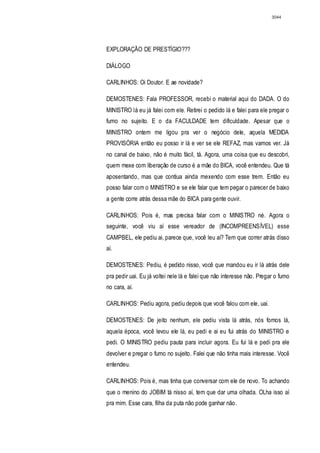 3044




EXPLORAÇÃO DE PRESTÍGIO???

DIÁLOGO

CARLINHOS: Oi Doutor. E ae novidade?

DEMOSTENES: Fala PROFESSOR, recebi o material aqui do DADA. O do
MINISTRO lá eu já falei com ele. Retirei o pedido lá e falei para ele pregar o
fumo no sujeito. E o da FACULDADE tem dificuldade. Apesar que o
MINISTRO ontem me ligou pra ver o negócio dele, aquela MEDIDA
PROVISÓRIA então eu posso ir lá e ver se ele REFAZ, mas vamos ver. Já
no canal de baixo, não é muito fácil, tá. Agora, uma coisa que eu descobri,
quem mexe com liberação de curso é a mãe do BICA, você entendeu. Que tá
aposentando, mas que contiua ainda mexendo com esse trem. Então eu
posso falar com o MINISTRO e se ele falar que tem pegar o parecer de baixo
a gente corre atrás dessa mãe do BICA para gente ouvir.

CARLINHOS: Pois é, mas precisa falar com o MINISTRO né. Agora o
seguinte, você viu aí esse vereador de (INCOMPREENSÍVEL) esse
CAMPBEL, ele pediu ai, parece que, você leu aí? Tem que correr atrás disso
aí.

DEMOSTENES: Pediu, é pedido nisso, você que mandou eu ir lá atrás dele
pra pedir uai. Eu já voltei nele lá e falei que não interesse não. Pregar o fumo
no cara, aí.

CARLINHOS: Pediu agora, pediu depois que você falou com ele, uai.

DEMOSTENES: De jeito nenhum, ele pediu vista lá atrás, nós fomos lá,
aquela época, você levou ele lá, eu pedi e ai eu fui atrás do MINISTRO e
pedi. O MINISTRO pediu pauta para incluir agora. Eu fui lá e pedi pra ele
devolver e pregar o fumo no sujeito. Falei que não tinha mais interesse. Você
entendeu.

CARLINHOS: Pois é, mas tinha que conversar com ele de novo. To achando
que o menino do JOBIM tá nisso aí, tem que dar uma olhada. OLha isso aí
pra mim. Esse cara, filha da puta não pode ganhar não.
 
