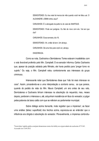 3045




                          DEMOSTENES: Eu tive nele há menos de mês quando você me falou uai. O
                          ALEXANDRE JOBIM entrou aqui?

                          CARLINHOS: É o advogado da parte lá, do cara de ANAPOLIS.

                          DEMOSTENES: Pode ser perigoso. Eu falo de novo com ele. Vai ser que
                          dia?

                          CARLINHOS: Essa semana, dia 16.

                          DEMOSTENES: Ah, então tá bom. Um abraço.

                          CARLINHOS: Dá uma lida para você ver, abraço.

                          ENCERRADA.

                Como se nota, Cachoeira e Demóstenes Torres estavam insatisfeitos com
o voto favorável proferido pelo Min. Campbell. O ex-senador informou Carlos Cachoeira
que, apesar da posição adotada pelo Ministro, ele havia pedido para “pregar fumo no
sujeito.” Ou seja, o Min. Campbell votou contrariamente aos interesses do grupo
criminoso.

                Interessante notar que Demóstenes disse que “não há mais interesse no
caso”. Assim, procedendo-se a uma interpretação a contrario sensu, ao que parece,
quando do pedido de vista do Min. Mauro Campbell, um ano antes de seu voto,
Demóstenes e Cachoeira tinham interesse na absolvição do requerido; mas, meses
depois, perderam o interesse e, até, adquiriram resistência em face do vereador, a julgar
pelas palavras de baixo calão com que se referiam ao parlamentar municipal.

                Sobre diálogo acima transcrito, insta registrar que a imprensa3, ao fazer
uma análise (talvez superficial) dos trechos acima, equivocou-se ao entender que a
influência era dirigida à absolvição do vereador. Provavelmente, a imprensa confundiu-



3
Fonte:http://oglobo.globo.com/pais/demostenes-torres-fez-lobby-no-stj-por-aliado-de-cachoeira-4771365.
Acessado em 13.09.2012
 
