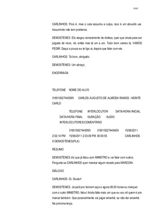 3048




CARLINHOS: Pois é, mas o cara assumiu a culpa, isso é um absurdo uai.
Assumindo não tem problema.

DEMOSTENES: Ele alegou cerceamento de defesa, quer que anula para ser
julgado de novo, né, então mas tá um a um. Tudo bem vamos lá, VAMOS
PEDIR. Daqui a pouco eu te ligo ai, depois que falar com ele.

CARLINHOS: Tá bom, obrigado.

DEMOSTENES: Um abraço.

ENCERRADA




TELEFONE      NOME DO ALVO

316010027445095       CARLOS AUGUSTO DE ALMEIDA RAMOS - MONTE
CARLO

              TELEFONE        INTERLOCUTOR            DATA/HORA INICIAL
      DATA/HORA FINAL         DURAÇÃO         ÁUDIO
      INTERLOCUTORES/COMENTÁRIO

              316010027445095         316010027449459           15/06/2011
2:02:14 PM    15/06/2011 2:03:09 PM 00:00:55                    CARLINHOS
X DEMOSTENES(PLX)

RESUMO

DEMOSTENES diz que já falou com MINISTRO e vai falar com outros.
Pergunta se CARLINHOS quer mandar algum recado para MARCONI.

DIÁLOGO

CARLINHOS: Oi, Doutor!

DEMOSTENES: Já pedi pro homem aqui e agora 06:00 horas eu marquei
com o outro MINISTRO, falou! Ainda falta mais um que eu vou vê quem é pra
marcar também. Que possivelmente vai julgar amanhã, se não der amanhã.
Na próxima terça.
 