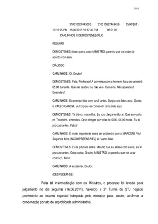 3051




                                   316010027445095         316010027449459        15/06/2011
                     10:16:25 PM 15/06/2011 10:17:30 PM           00:01:05
                           CARLINHOS X DEMOSTENES(PLX)

                     RESUMO

                     DEMOSTENES disse que o outro MINISTRO garantiu que vai votar de
                     acordo com eles.

                     DIÁLOGO

                     CARLINHOS: Oi, Doutor!

                     DEMOSTENES: Fala, Professor! A conversa com o homem ficou pra amanhã
                     05:00 da tarde. Que ele acabou ou não veio. Ou sei la. Não apareceu!
                     Entendeu?

                     CARLINHOS: Eu preciso falar com você antes. Surgiu uns fatos aqui. Contra
                     o PAULO GARCIA, viu! O pau vai comer em cima dele aqui.

                     DEMOSTENES: Ta ótimo, maravilha. Eu vou chegar então ai. Que eu vou la
                     no Tocantins, entendeu. Devo chegar por volta de 0300, 04:00 horas. Eu te
                     procuro antes. Falou!

                     CARLINHOS: É muito importante antes cê ta falando com o MARCONI. Viu!
                     Segunda feira (INCOMPREENSÍVEL) ai. Vamo falar.

                     DEMOSTENES: Eu te procuro antes. Mesmo que eu atrase com ele la, eu te
                     procuro antes. Outra coisa. O outro MINISTRO la garantiu que vai votar
                     conosco, falou!

                     CARLINHOS: A excelente, Doutor.

                     (DESPEDEM-SE)

             Feita tal intermediação com os Ministros, o processo foi levado para
julgamento no dia seguinte (16.06.2011), havendo a 2ª Turma do STJ negado
provimento ao recurso especial interposto pelo vereador para, assim, confirmar a
condenação por ato de improbidade administrativa.
 