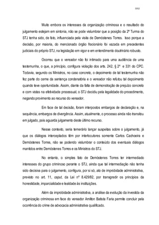 3052




              Muito embora os interesses da organização criminosa e o resultado do
julgamento estejam em sintonia, não se pode vislumbrar que a posição da 2ª Turma do
STJ tenha sido, de fato, influenciada pela visita de Demóstenes Torres. Isso porque a
decisão, por maioria, do mencionado órgão fracionário foi vazada em precedentes
judiciais do próprio STJ, na legislação em vigor e em entendimento doutrinário robusto.

              Ocorreu que o vereador não foi intimado para uma audiência de uma
testemunha, o que, a princípio, configura violação dos arts. 242, § 2º e 331 do CPC.
Todavia, segundo os Ministros, no caso concreto, o depoimento de tal testemunha não
fez parte do cerne da sentença condenatória e o vereador não refutou tal depoimento
quando teve oportunidade. Assim, diante da falta de demonstração de prejuízo concreto
e com vistas na efetividade processual, o STJ decidiu pela legalidade do procedimento,
negando provimento ao recurso do vereador.

              Em face de tal decisão, foram interpostos embargos de declaração e, na
sequência, embargos de divergência. Assim, atualmente, o processo ainda não transitou
em julgado, pois aguarda julgamento deste último recurso.

              Nesse contexto, seria temerário lançar suspeitas sobre o julgamento, já
que os diálogos interceptados têm por interlocutores somente Carlos Cachoeira e
Demóstenes Torres, não se podendo vislumbrar o conteúdo dos eventuais diálogos
mantidos entre Demóstenes Torres e os Ministros do STJ.

              No entanto, o simples fato de Demóstenes Torres ter intermediado
interesses do grupo criminoso perante o STJ, ainda que tal intermediação não tenha
sido decisiva para o julgamento, configura, por si só, ato de improbidade administrativa,
previsto no art. 11, caput, da Lei nº 8.429/92, por transgredir os princípios da
honestidade, imparcialidade e lealdade às instituições.

              Além da improbidade administrativa, a análise da evolução da investida da
organização criminosa em face do vereador Amilton Batista Faria permite concluir pela
ocorrência do crime de advocacia administrativa qualificado.
 