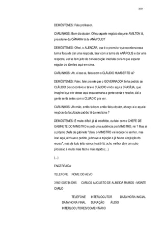 3054




DEMÓSTENES: Fala professor.

CARLINHOS: Bom dia doutor. Olhou aquele negócio daquele AMILTON lá,
presidente da CÂMARA lá de ANÁPOLIS?

DEMÓSTENES: Olhei, o ALENCAR, que é o promotor que coordena essa
turma ficou de dar uma resposta, falar com a turma de ANÁPOLIS e dar uma
resposta, ver se tem jeito de dar execução imediata ou tem que esperar
esgotar os trâmites aqui em cima.

CARLINHOS: Ah, é isso ai, falou com o CLÁUDIO HUMBERTO lá?

DEMÓSTENES: Falei, falei pra ele que o GOVERNADOR tinha pedido ao
CLÁUDIO pra socorrê-lo e tal e o CLÁUDIO vindo aqui a BRASÍLIA, que
imaginei que ele viesse aqui essa semana a gente senta e resolve, daí a
gente senta antes com o CLUADIO pra ver.

CARLINHOS: Ah nnão, então tá bom, então falou doutor, abraço ai e aquele
negócio da faculdade padrão lá da medicina ?

DEMÓSTENES: É muito difícil, já tá indefirido, eu falei com o CHEFE DE
GABINETE DO MINISTRO e pedi uma audiência pro MINISTRO, né ? Mas ai
o próprio chefe de gabinete "claro, o MINISTRO vai receber o senhor, mas
isso aqui já houve o pedido, já houve a rejeição e já houve a rejeição do
reurso", mas de todo jeito vamos insistir lá, acho melhor abrir um outro
processo é muito mais fácil e mais rápido (...)

(...)

ENCERRADA

TELEFONE       NOME DO ALVO

316010027445095        CARLOS AUGUSTO DE ALMEIDA RAMOS - MONTE
CARLO

               TELEFONE        INTERLOCUTOR               DATA/HORA INICIAL
        DATA/HORA FINAL        DURAÇÃO            ÁUDIO
        INTERLOCUTORES/COMENTÁRIO
 