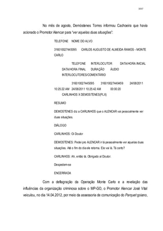 3057




             No mês de agosto, Demóstenes Torres informou Cachoeira que havia
acionado o Promotor Alencar para “ver aquelas duas situações”:

                     TELEFONE       NOME DO ALVO

                     316010027445095        CARLOS AUGUSTO DE ALMEIDA RAMOS - MONTE
                     CARLO

                                    TELEFONE         INTERLOCUTOR             DATA/HORA INICIAL
                           DATA/HORA FINAL           DURAÇÃO          ÁUDIO
                           INTERLOCUTORES/COMENTÁRIO

                                    316010027445095          316010027449459          24/08/2011
                     10:25:22 AM 24/08/2011 10:25:42 AM               00:00:20
                           CARLINHOS X DEMOSTENES(PLX)

                     RESUMO

                     DEMOSTENES diz a CARLINHOS que o ALENCAR vai pessoalmente ver
                     duas situações.

                     DIÁLOGO

                     CARLINHOS: Oi Doutor

                     DEMOSTENES: Pedei pro ALENCAR ir lá pessoalmente ver aquelas duas
                     situações. Até o fim do dia ele retorna. Ele vai lá. Tá certo?

                     CARLINHOS: Ah, então tá. Obrigado aí Doutor.

                     Despedem-se

                     ENCERRADA

             Com a deflagração da Operação Monte Carlo e a revelação das
influências da organização criminosa sobre o MP-GO, o Promotor Alencar José Vital
veiculou, no dia 14.04.2012, por meio da assessoria de comunicação do Parquet goiano,
 