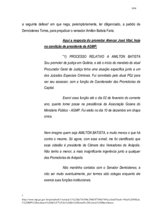 3058




a seguinte defesa4 em que nega, peremptoriamente, ter diligenciado, a pedido de
Demóstenes Torres, para prejudicar o vereador Amilton Batista Faria:

                                   Aqui a resposta do promotor Alencar José Vital, hoje
                   na condição de presidente da AGMP:

                                   "1) PROCESSO RELATIVO A AMILTON BATISTA
                   Sou promotor de justiça em Goiânia, e até o início do mandato do atual
                   Procurador Geral de Justiça tinha uma atuação específica junto a um
                   dos Juizados Especiais Criminais. Fui convidado pelo atual PGJ para
                   ser seu assessor, com a função de Coordenador das Promotorias da
                   Capital.

                                   Exerci essa função até o dia 02 de fevereiro do corrente
                   ano, quanto tomei posse na presidência da Associação Goiana do
                   Ministério Público - AGMP. Fui eleito no dia 10 de dezembro em chapa
                   única.



                   Nem imagino quem seja AMILTON BATISTA, e muito menos o que há
                   contra o mesmo. Só agora, com esse e-mail, me foi cientificado que
                   esse cidadão é presidente da Câmara dos Vereadores de Anápolis.
                   Não tenho a menor, a mais insignificante ingerência junto a qualquer
                   das Promotorias de Anápolis.

                                   Não mantinha contatos com o Senador Demóstenes, a
                   não ser muito eventualmente, por termos sido colegas enquanto ele
                   exercia suas funções institucionais.



4

http://www.mp.go.gov.br/portalweb/1/noticia/151c2fda716540c294d 5f7380e7491ca.html?titulo =Nota%20Oficia
l:%20MP%20esclarece%20ila%E7%F5es%20do%20Jornal%20Correio%20Braziliense
 