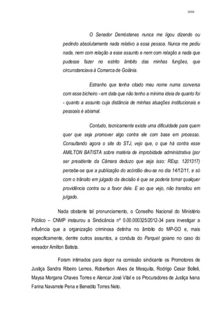 3059




                             O Senador Demóstenes nunca me ligou dizendo ou
                pedindo absolutamente nada relativo a essa pessoa. Nunca me pediu
                nada, nem com relação a esse assunto e nem com relação a nada que
                pudesse fazer no estrito âmbito das minhas funções, que
                circunstanciava à Comarca de Goiânia.

                             Estranho que tenha citado meu nome numa conversa
                com esse bicheiro - em data que não tenho a mínima ideia de quanto foi
                - quanto a assunto cuja distância de minhas atuações institucionais e
                pessoais é abismal.

                             Contudo, tecnicamente existe uma dificuldade para quem
                quer que seja promover algo contra ele com base em processo.
                Consultando agora o site do STJ, vejo que, o que há contra esse
                AMILTON BATISTA sobre matéria de improbidade administrativa (por
                ser presidente da Câmara deduzo que seja isso: REsp. 1201317)
                percebe-se que a publicação do acórdão deu-se no dia 14/12/11, e só
                com o trânsito em julgado da decisão é que se poderia tomar qualquer
                providência contra ou a favor dele. E ao que vejo, não transitou em
                julgado.

             Nada obstante tal pronunciamento, o Conselho Nacional do Ministério
Público – CNMP instaurou a Sindicância nº 0.00.000325/2012-34 para investigar a
influência que a organização criminosa detinha no âmbito do MP-GO e, mais
especificamente, dentre outros assuntos, a conduta do Parquet goiano no caso do
vereador Amilton Batista.

             Foram intimados para depor na comissão sindicante os Promotores de
Justiça Sandra Ribeiro Lemos, Robertson Alves de Mesquita, Rodrigo Cesar Bolleli,
Maysa Morgana Chaves Torres e Alencar José Vital e os Procuradores de Justiça Ivana
Farina Navarrete Pena e Benedito Torres Neto.
 