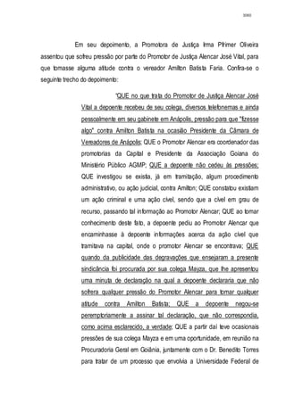 3060




             Em seu depoimento, a Promotora de Justiça Irma Pfrimer Oliveira
assentou que sofreu pressão por parte do Promotor de Justiça Alencar José Vital, para
que tomasse alguma atitude contra o vereador Amilton Batista Faria. Confira-se o
seguinte trecho do depoimento:

                             “QUE no que trata do Promotor de Justiça Alencar José
               Vital a depoente recebeu de seu colega, diversos telefonemas e ainda
               pessoalmente em seu gabinete em Anápolis, pressão para que "fizesse
               algo" contra Amilton Batista na ocasião Presidente da Câmara de
               Vereadores de Anápolis; QUE o Promotor Alencar era coordenador das
               promotorias da Capital e Presidente da Associação Goiana do
               Ministério Público AGMP; QUE a depoente não cedeu às pressões;
               QUE investigou se existia, já em tramitação, algum procedimento
               administrativo, ou ação judicial, contra Amilton; QUE constatou existiam
               um ação criminal e uma ação cível, sendo que a cível em grau de
               recurso, passando tal informação ao Promotor Alencar; QUE ao tomar
               conhecimento deste fato, a depoente pediu ao Promotor Alencar que
               encaminhasse à depoente informações acerca da ação cível que
               tramitava na capital, onde o promotor Alencar se encontrava; QUE
               quando da publicidade das degravações que ensejaram a presente
               sindicância foi procurada por sua colega Mayza, que lhe apresentou
               uma minuta de declaração na qual a depoente declararia que não
               sofrera qualquer pressão do Promotor Alencar para tomar qualquer
               atitude   contra   Amilton   Batista; QUE a       depoente    negou-se
               peremptoriamente a assinar tal declaração, que não correspondia,
               como acima esclarecido, a verdade; QUE a partir daí teve ocasionais
               pressões de sua colega Mayza e em uma oportunidade, em reunião na
               Procuradoria Geral em Goiânia, juntamente com o Dr. Benedito Torres
               para tratar de um processo que envolvia a Universidade Federal de
 