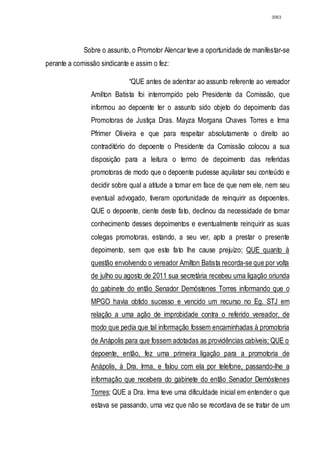 3063




             Sobre o assunto, o Promotor Alencar teve a oportunidade de manifestar-se
perante a comissão sindicante e assim o fez:

                             “QUE antes de adentrar ao assunto referente ao vereador
                Amilton Batista foi interrompido pelo Presidente da Comissão, que
                informou ao depoente ter o assunto sido objeto do depoimento das
                Promotoras de Justiça Dras. Mayza Morgana Chaves Torres e Irma
                Pfrimer Oliveira e que para respeitar absolutamente o direito ao
                contraditório do depoente o Presidente da Comissão colocou a sua
                disposição para a leitura o termo de depoimento das referidas
                promotoras de modo que o depoente pudesse aquilatar seu conteúdo e
                decidir sobre qual a atitude a tomar em face de que nem ele, nem seu
                eventual advogado, tiveram oportunidade de reinquirir as depoentes.
                QUE o depoente, ciente deste fato, declinou da necessidade de tomar
                conhecimento desses depoimentos e eventualmente reinquirir as suas
                colegas promotoras, estando, a seu ver, apto a prestar o presente
                depoimento, sem que este fato lhe cause prejuízo; QUE quanto à
                questão envolvendo o vereador Amilton Batista recorda-se que por volta
                de julho ou agosto de 2011 sua secretária recebeu uma ligação oriunda
                do gabinete do então Senador Demóstenes Torres informando que o
                MPGO havia obtido sucesso e vencido um recurso no Eg. STJ em
                relação a uma ação de improbidade contra o referido vereador, de
                modo que pedia que tal informação fossem encaminhadas à promotoria
                de Anápolis para que fossem adotadas as providências cabíveis; QUE o
                depoente, então, fez uma primeira ligação para a promotoria de
                Anápolis, à Dra. Irma, e falou com ela por telefone, passando-lhe a
                informação que recebera do gabinete do então Senador Demóstenes
                Torres; QUE a Dra. Irma teve uma dificuldade inicial em entender o que
                estava se passando, uma vez que não se recordava de se tratar de um
 
