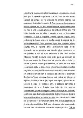 3064




procedimento ou processo judicial que passara em suas mãos, motivo
pelo qual o depoente explicou-lhe que se tratava de um recurso
especial, daí porque não ter processo na primeira instância que
pudesse ser de imediato localizado; QUE no transcurso dessa conversa
inicial o depoente e a Dra. Irma debateram sobre a possibilidade de se
dar início a uma execução provisória da sentença; QUE a Dra. Irma
então disse-lhe que iria olhar o assunto e obter as informações
necessárias e que o depoente poderia ligar-lhe depois; QUE,
posteriormente, houve uma nova ligação oriunda do gabinete do Ex-
Senador Demóstenes Torres, passados alguns dias, indagando sobre o
assunto; QUE o depoente tomou conhecimento deste pedido,
novamente, por sua secretária, visto que não estava no momento em
seu gabinete, e daí fez novo telefonema à Dra. Irma, também
indagando-lhe sobre o assunto e dela soube que o juiz com quem ela
despachava estava de férias e que ela preferia voltar a tratar do
assunto quando o referido juiz retornasse, ao passo em que, nesta
oportunidade, pediu ao depoente se este conseguiria obter uma cópia
integral do processo; QUE informou a sua secretária que se entrassem
em contato novamente com a assessoria do gabinete do ex-senador
Demóstenes Torres informasse-lhes que nada poderia ser feito sem a
cópia do processo; o fato é que, alguns dias depois, aportou em seu
gabinete a cópia do processo; QUE o depoente aproveitou a
oportunidade de ir a Anápolis para tratar de dois assuntos
administrativos (projeto Recepção Cidadã e instalação do protocolo)
para levar a cópia do processo ao gabinete da Dra. Irma e que lá esteve
pessoalmente e deixou a cópia do processo; QUE não se lembra de ter
tido oportunidade de conversar com a Dra. Irma, porque já se tardava e
deveria voltar para Goiânia; QUE após este evento, até a presente data,
não mais falou com ela sobre o assunto e sequer a procurou; QUE fez
 