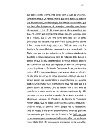 3065




sua defesa escrita sozinho, mas contou com a ajuda de um amigo,
verdadeiro irmão, o Dr. Abraão Amizy e que nesta defesa, na data em
que foi protocolada, não fez menção aos eventos cima narrados, que
envolvem a Dra. Irma porque não achou justo envolvê-la antes de com
ela conversar, o que não foi possível porque ela se encontrava em
férias no exterior; QUE recentemente escutou dizerem, porém não sabe
se é verdade, que a Dra. Irma havia comentado que se sentiu
pressionada pelo depoente, mas que isso não ocorreu; Dada a palavra
à Dra. Lindora Maria Araújo, respondeu: QUE não sabe onde fica
faculdade Padrão de Medicina, sabe onde fica a faculdade Padrão de
Direito, uma vez que tem vários alunos de cursinhos oriundos desta
faculdade e morava relativamente perto da instituição; QUE durante o
período em que exerceu a coordenação e a eventual chefia de gabinete
até a publicação dos fatos pela imprensa, só teve um único pedido
oriundo do gabinete do Ex-Senador Demóstenes Torres, que é o acima
referido; QUE como na ocasião era novo no exercício da coordenado
ria, não sabia se este tipo de pedido era comum, mas hoje sabe que é
comum passar pela coordenadoria o encaminhamento de assuntos
desta natureza muitas vezes informalmente; QUE não sabe qual é o
partido político de Amilton; QUE ao debater com a Dra. Irma as
providências a serem tomada em decorrência da decisão do Eg. STJ
percebeu que uma eventual execução da sentença acarretaria o
afastamento provisório do Presidente da Câmara de Vereadores
Amilton Batista, QUE na época não levou este assunto ao Procurador-
Geral de Justiça, Dr. Benedito Torres, porque não viu necessidade;
QUE em relação a este tipo de encaminhamento lembra-se que havia
um precedente que foi um caso de Pontalina - GO; QUE nas duas
primeiras vezes que conversou por telefone com a Dra Irma sentiu nela
receptividade; QUE não tem nenhuma animosidade prévia contra Dra.
 