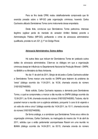 3068




              Para os fins desta CPMI, restou detalhadamente comprovado que foi
exercida pressão sobre o MP-GO pela organização criminosa, havendo Carlos
Cachoeira utilizado Demóstenes Torres como instrumento dessa empreitada.

              Desta feita, conclui-se que Demóstenes Torres patrocinou interesse
ilegítimo (agilizar perda do mandato do vereador Amilton Batista) perante a
Administração Pública (MP-GO), perfazendo o crime de advocacia administrativa
qualificada, prevista no art. 321, § 1º do Código Penal.



              Advocacia Administrativa. Outros delitos.


              Há outros fatos que indicam ter Demóstenes Torres ter praticado outros
delitos de advocacia administrativa. Citam-se os diálogos em que a organização
criminosa deseja ter influência no Departamento Nacional de Produção Mineral – DNPM,
no IBAMA e no Ministério do Meio Ambiente.
              No dia 11 de abril de 2011, Sérgio de tal pede a Carlos Cachoeira solicitar
a Demóstenes Torres marcar uma reunião no DNPM para tratarem do problema da
“areia” (diálogo ocorrido dia 11.04.2011, às 16:38, chamada oriunda do número
316010027445095)
              Muito solícito, Carlos Cachoeira repassou a demanda para Demóstenes
Torres, o qual se comprometeu a marcar a dita reunião no DNPM (diálogo ocorrido dia
12.04.2011, às 10:44, chamada oriunda do número 316010027445095). Todavia, não foi
possível marcar a reunião com a urgência solicitada, porquanto “o cara lá tá viajando e
só volta dia vinte e cinco” (diálogo ocorrido dia 14.04.2011, às 10:11, chamada oriunda
do número 316010027445095).
              De forma análoga, e a corroborar que Demóstenes Torres era a vitrine da
organização criminosa, Carlos Cachoeira, na madrugada do mesmo dia 14 de abril de
2011, solicitou que o então parlamentar acompanhasse Rossini em uma reunião no
IBAMA (diálogo ocorrido dia 14.04.2011, às 00:15, chamada oriunda do número
 