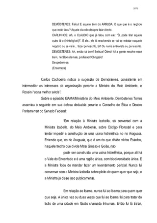 3070




                     DEMÓSTENES: Falou! E aquele trem do ARRUDA. O que que é o negócio
                     que você falou? Aquele dia não deu pra falar direito.
                     CARLINHOS: Ah, o CLAUDIO que já falou com ele: "Ó, pode tirar aquele
                     outro lá o (ininteligível)!". E ele.. ele tá resolvendo se vai se retratar naquele
                     negócio ou se vai é... fazer por escrito, tá? Ou numa entrevista ou por escrito.
                     DEMÓSTENES: Ah, então tá bom! Beleza! Ótimo! Aí a gente resolve esse
                     trem, né! Bom demais, professor! Obrigado!
                     Despedem-se.
                     (Encerrada)


             Carlos Cachoeira noticia a sugestão de Demóstenes, consistente em
intermediar os interesses da organização perante a Ministra do Meio Ambiente, e
Rossini “acha melhor ainda”.
             Sobre o episódio IBAMA/Ministério do Meio Ambiente, Demóstenes Torres
assentou o seguinte em sua defesa deduzida perante o Conselho de Ética e Decoro
Parlamentar do Senado Federal:

                               “Em relação à Ministra Izabella, só conversei com a
                Ministra Izabella, do Meio Ambiente, sobre Código Florestal e para
                tentar impedir a construção de uma usina hidrelétrica no rio Araguaia.
                Entendo que, no rio Araguaia, que é um rio que divide vários Estados,
                naquele trecho que divide Mato Grosso e Goiás, não
                               pode ser construída uma usina hidrelétrica, porque ali há
                o Vale do Encantado e é uma região única, com biodiversidade única. E
                a Ministra ficou de mandar fazer um levantamento pericial. Nunca fui
                conversar com a Ministra Izabella sobre pleito de quem quer que seja, e
                a Ministra já disse isso publicamente.


                               Em relação ao Ibama, nunca fui ao Ibama para quem quer
                que seja. A única vez ou duas vezes que fui ao Ibama foi para tratar do
                lixão de uma cidade em Goiás chamada Inhumas. Então fui lá tratar,
 