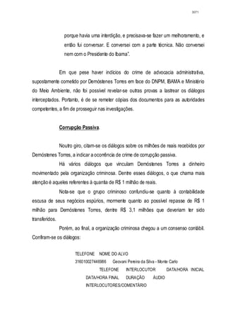 3071




                  porque havia uma interdição, e precisava-se fazer um melhoramento, e
                  então fui conversar. E conversei com a parte técnica. Não conversei
                  nem com o Presidente do Ibama”.


                Em que pese haver indícios do crime de advocacia administrativa,
supostamente cometido por Demóstenes Torres em face do DNPM, IBAMA e Ministério
do Meio Ambiente, não foi possível revelar-se outras provas a lastrear os diálogos
interceptados. Portanto, é de se remeter cópias dos documentos para as autoridades
competentes, a fim de prosseguir nas investigações.


                Corrupção Passiva.


                Noutro giro, citam-se os diálogos sobre os milhões de reais recebidos por
Demóstenes Torres, a indicar a ocorrência de crime de corrupção passiva.
                Há vários diálogos que vinculam Demóstenes Torres a dinheiro
movimentado pela organização criminosa. Dentre esses diálogos, o que chama mais
atenção é aqueles referentes à quantia de R$ 1 milhão de reais.
                Nota-se que o grupo criminoso confundiu-se quanto à contabilidade
escusa de seus negócios espúrios, mormente quanto ao possível repasse de R$ 1
milhão para Demóstenes Torres, dentre R$ 3,1 milhões que deveriam ter sido
transferidos.
                Porém, ao final, a organização criminosa chegou a um consenso contábil.
Confiram-se os diálogos:


                       TELEFONE     NOME DO ALVO
                       316010027446986    Geovani Pereira da Silva - Monte Carlo
                                    TELEFONE     INTERLOCUTOR            DATA/HORA INICIAL
                             DATA/HORA FINAL     DURAÇÃO         ÁUDIO
                             INTERLOCUTORES/COMENTÁRIO
 