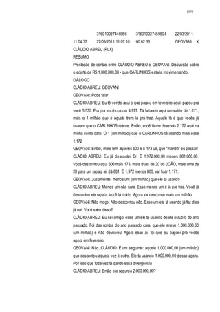 3072




              316010027446986         316010027459804         22/03/2011
11:04:37      22/03/2011 11:07:10     00:02:33                GEOVANI      X
CLÁUDIO ABREU (PLX)
RESUMO
Prestação de contas entre CLÁUDIO ABREU e GEOVANI. Discussão sobre
o acerto de R$ 1,000,000,00 - que CARLINHOS estaria movimentando.
DIÁLOGO
CLÁDIO ABREU: GEOVANI
GEOVANI: Pode falar
CLÁDIO ABREU: Eu tô vendo aqui o que pagou em fevereiro aqui, pagou pra
você 5.530. Era pra você colocar 4.977. Tá faltando aqui um saldo de 1.171,
mais o 1 milhão que é aquele trem lá pra traz. Aquele lá é que vocês já
usaram que o CARLINHOS reteve. Então, você tá me devendo 2.172 aqui na
minha conta cara! O 1 (um milhão) que o CARLINHOS tá usando mais esse
1.172
GEOVANI: Então, mais tem aqueles 600 e o 173 ué, que "mandô" eu passar!
CLÁDIO ABREU: Eu já descontei Dr. É 1.972.000,00 menos 801.000,00.
Você descontou aqui 600 mais 173, mais duas de 20 do JOÃO, mais uma de
20 para um rapaiz ai, dá 801. É 1.972 menos 800, vai ficar 1.171.
GEOVANI: Justamente, menos um (um milhão) que ele tá usando
CLÁDIO ABREU: Menos um não cara. Esse menos um é lá pra trás. Você já
descontou ele rapaiz. Você tá doido. Agora vai descontar mais um milhão
GEOVANI: Não moço. Não descontou não. Esse um ele tá usando já faz dias
já uai. Você sabe disso?
CLÁDIO ABREU: Eu sei amigo, esse um ele tá usando desde outubro do ano
passado. Foi das contas do ano passado cara, que ele reteve 1.000.000,00
(um milhao) e não devolveu! Agora esse ai, foi que eu paguei pra vocês
agora em fevereiro
GEOVANI: Não, CLÁUDIO. É um seguinte: aquele 1.000.000,00 (um milhão)
que descontou aquela vez é outro. Ele tá usando 1.000,000,00 desse agora.
Por isso que toda vez tá dando essa divergência
CLÁDIO ABREU: Então ele segurou 2.000.000,00?
 