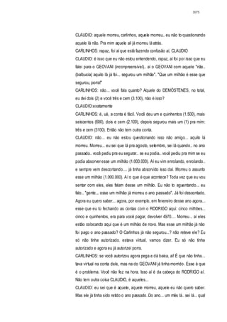 3075




CLAUDIO: aquele morreu, carlinhos, aquele morreu.. eu não to questionando
aquele lá não. Pra mim aquele ali já morreu lá atrás.
CARLINHOS: rapaz, foi aí que está fazendo confusão aí, CLAUDIO
CLAUDIO: é isso que eu não estou entendendo, rapaz, aí foi por isso que eu
falei para o GEOVANI (inconpreensível).. aí o GEOVANI com aquele "não..
(balbucia) aquilo lá já foi... segurou um milhão". "Que um milhão é esse que
segurou, porra!"
CARLINHOS: não... você fala quanto? Aquele do DEMÓSTENES, no total,
eu dei dois (2) e você três e cem (3.100), não é isso?
CLAUDIO:exatamente
CARLINHOS: é, ué, a conta é fácil. Você deu um e quinhentos (1.500), mais
seiscentos (600), dois e cem (2.100), depois segurou mais um (1) pra mim:
três e cem (3100). Então não tem outra conta.
CLAUDIO: não... eu não estou questionando isso não amigo... aquilo lá
morreu. Morreu... eu sei que lá pra agosto, setembro, sei lá quando.. no ano
passado.. você pediu pra eu segurar.. se eu podia.. você pediu pra mim se eu
podia absorver esse um milhão (1.000.000). Aí eu vim enrolando, enrolando..
e sempre vem descontando.... já tinha absorvido isso daí. Morreu o assunto
esse um milhão (1.000.000). Aí o que é que acontece? Toda vez que eu vou
sentar com eles, eles falam desse um milhão. Eu não to aguentando... eu
falo.. "gente... esse um milhão já morreu o ano passado". Já foi descontado.
Agora eu quero saber... agora, por exemplo, em fevereiro desse ano agora...
esse que eu to fechando as contas com o RODRIGO aqui: cinco milhões...
cinco e quinhentos, era para você pagar, devolver 4970.... Morreu... aí eles
estão colocando aqui que é um milhão de novo. Mas esse um milhão já não
foi pago o ano passado? O Carlinhos já não segurou...? não reteve ele? Eu
só não tinha autorizado. estava virtual, vamos dizer. Eu só não tinha
autorizado e agora eu já autorizei porra.
CARLINHOS: se você autorizou agora pega e dá baixa, aí! É que não tinha...
tava virtual na conta dele, mas na do GEOVANI já tinha morrido. Esse é que
é o problema. Você não fez na hora. Isso aí é da cabeça do RODRIGO aí.
Não tem outra coisa CLAUDIO, é aqueles...
CLAUDIO: eu sei que é aquele, aquele morreu, aquele eu não quero saber.
Mas ele já tinha sido retido o ano passado. Do ano... um mês lá.. sei lá... qual
 