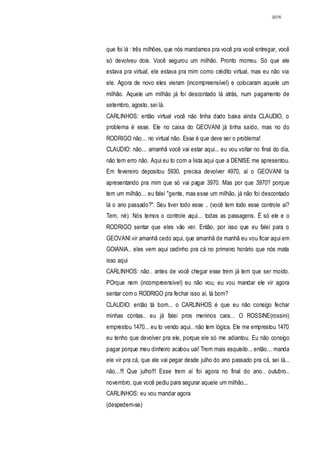 3076




que foi lá : três milhões, que nós mandamos pra você pra você entregar, você
só devolveu dois. Você segurou um milhão. Pronto morreu. Só que ele
estava pra virtual, ele estava pra mim como crédito virtual, mas eu não via
ele. Agora de novo eles vieram (incompreensível) e colocaram aquele um
milhão. Aquele um milhão já foi descontado lá atrás, num pagamento de
setembro, agosto, sei lá.
CARLINHOS: então virtual você não tinha dado baixa ainda CLAUDIO, o
problema é esse. Ele no caixa do GEOVANI já tinha saído, mas no do
RODRIGO não... no virtual não. Esse é que deve ser o problema!
CLAUDIO: não... amanhã você vai estar aqui... eu vou voltar no final do dia,
não tem erro não. Aqui eu to com a lista aqui que a DENISE me apresentou.
Em fevereiro depositou 5930, precisa devolver 4970, aí o GEOVANI ta
apresentando pra mim que só vai pagar 3970. Mas por que 3970? porque
tem um milhão... eu falei "gente, mas esse um milhão, já não foi descontado
lá o ano passado?". Seu tiver todo esse .. (você tem todo esse controle aí?
Tem, né). Nós temos o controle aqui... todas as passagens. É só ele e o
RODRIGO sentar que eles vão ver. Então, por isso que eu falei para o
GEOVANI vir amanhã cedo aqui, que amanhã de manhã eu vou ficar aqui em
GOIANIA.. eles vem aqui cedinho pra cá no primeiro horário que nós mata
isso aqui
CARLINHOS: não.. antes de você chegar esse trem já tem que ser moído.
POrque nem (incompreensível) eu não vou, eu vou mandar ele vir agora
sentar com o RODRIGO pra fechar isso aí, tá bom?
CLAUDIO: então tá bom... o CARLINHOS é que eu não consigo fechar
minhas contas.. eu já falei pros meninos cara... O ROSSINE(rossini)
emprestou 1470... eu to vendo aqui.. não tem lógica. Ele me emprestou 1470
eu tenho que devolver pra ele, porque ele só me adiantou. Eu não consigo
pagar porque meu dinheiro acabou uai! Trem mais esquisito... então... manda
ele vir pra cá, que ele vai pegar desde julho do ano passado pra cá, sei lá...
não...!!! Que julho!!! Esse trem aí foi agora no final do ano.. outubro..
novembro, que você pediu para segurar aquele um milhão...
CARLINHOS: eu vou mandar agora
(despedem-se)
 