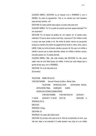 3078




CLÁUDIO ABREU: GEOVANI, eu já marquei com o RODRIGO e com a
DENISE. Eu estou te aguardando. Traz ai, os valores que você repassou
para ele tudo certinho, ok?
GEOVANI: Eu estou saindo daqui agora, eu estou indo para ai tá.
CLÁUDIO ABREU: Tá. Foi a partir de quando que teve aquela retenção? Foi
em novembro?
GEOVANI: Foi na época da política né, em outubro né. Ai acertou tudo,
entendeu? O que eu devo ai para você hoje, o que que é? Um milhão e cento
e pouco nas suas contas ai né. Na minha tá dando menos um pouquinho
porque eu mandei uma ordem de pagamento de cento e vinte e cinco, para a
LINCE. Então na minha tá dando oitenta e poucos mil. Só que é um milhão e
oitenta e pouco que eu estou devendo, desse um milhão e oitenta e pouco,
ele está usando um. É simples demais.
CLÁUDIO ABREU: Não, não está simples não GEOVANI. Eu não quero
saber mais de ouvir falar desse um milhão. A hora que você chegar aqui a
gente vê isso aqui, com o RODRIGO.
GEOVANI: Tá, eu tô indo para ai já.
(Encerrado)


TELEFONE       NOME DO ALVO
316010027446986       Geovani Pereira da Silva - Monte Carlo
               TELEFONE       INTERLOCUTOR           DATA/HORA INICIAL
      DATA/HORA FINAL         DURAÇÃO        ÁUDIO
      INTERLOCUTORES/COMENTÁRIO
               316010027446986        316010027452140          22/03/2011
11:36:06       22/03/2011 11:38:00    00:01:54                 GEOVANI      X
RODRIGO (PLX)
DIÁLOGO
RODRIGO: Amigo.
GEOVANI: Oi.
RODRIGO: Os caras são doidos bicho.
GEOVANI: Eu já estou indo para ai já né. Eles tá complicando um trem, que
não tem nada a ver entendeu? O saldo devedor meu hoje ai é um milhão
 