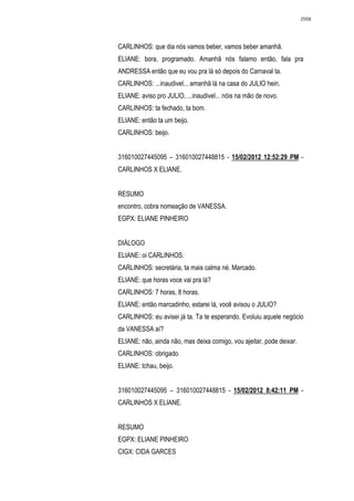 2558




CARLINHOS: que dia nós vamos beber, vamos beber amanhã.
ELIANE: bora, programado. Amanhã nós falamo então, fala pra
ANDRESSA então que eu vou pra lá só depois do Carnaval ta.
CARLINHOS: ...inaudivel... amanhã lá na casa do JULIO hein.
ELIANE: aviso pro JULIO, ...inaudivel... nóis na mão de novo.
CARLINHOS: ta fechado, ta bom.
ELIANE: então ta um beijo.
CARLINHOS: beijo.


316010027445095 – 316010027448815 - 15/02/2012 12:52:29 PM -
CARLINHOS X ELIANE.


RESUMO
encontro, cobra nomeação de VANESSA.
EGPX: ELIANE PINHEIRO


DIÁLOGO
ELIANE: oi CARLINHOS.
CARLINHOS: secretária, ta mais calma né. Marcado.
ELIANE: que horas voce vai pra lá?
CARLINHOS: 7 horas, 8 horas.
ELIANE: então marcadinho, estarei lá, você avisou o JULIO?
CARLINHOS: eu avisei já ta. Ta te esperando. Evoluiu aquele negócio
da VANESSA aí?
ELIANE: não, ainda não, mas deixa comigo, vou ajeitar, pode deixar.
CARLINHOS: obrigado.
ELIANE: tchau, beijo.


316010027445095 – 316010027448815 - 15/02/2012 8:42:11 PM -
CARLINHOS X ELIANE.


RESUMO
EGPX: ELIANE PINHEIRO
CIGX: CIDA GARCES
 