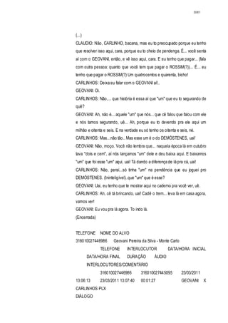 3081




(...)
CLAUDIO: Não, CARLINHO, bacana, mas eu to preocupado porque eu tenho
que resolver isso aqui, cara, porque eu to cheio de pendenga. É... você senta
aí com o GEOVANI, então, e vê isso aqui, cara. E eu tenho que pagar... (fala
com outra pessoa: quanto que você tem que pagar o ROSSIM(?))... É... eu
tenho que pagar o ROSSIM(?) Um quatrocentos e quarenta, bicho!
CARLINHOS: Deixa eu falar com o GEOVANI aí!..
GEOVANI: Oi.
CARLINHOS: Não,... que história é essa aí que "um" que eu to segurando de
quê?
GEOVANI: Ah, não é... aquele "um" que nós... que cê falou que falou com ele
e nós tamos segurando, uê... Ah, porque eu to devendo pra ele aqui um
milhão e oitenta e seis. E na verdade eu só tenho os oitenta e seis, né.
CARLINHOS: Mas...não tão.. Mas esse um é o do DEMÓSTENES, uai!
GEOVANI: Não, moço. Você não lembra que... naquela época lá em outubro
tava "dois e cem", aí nós lançamos "um" dele e deu baixa aqui. E baixamos
"um" que foi esse "um" aqui, uai! Tá dando a diferença de lá pra cá, uai!
CARLINHOS: Não, peraí...só tinha "um" na pendência que eu joguei pro
DEMÓSTENES. (Ininteligível)..que "um" que é esse?
GEOVANI: Uai, eu tenho que te mostrar aqui no caderno pra você ver, uê.
CARLINHOS: Ah, cê tá brincando, uai! Cadê o trem... leva lá em casa agora,
vamos ver!
GEOVANI: Eu vou pra lá agora. To indo lá.
(Encerrada)


TELEFONE       NOME DO ALVO
316010027446986        Geovani Pereira da Silva - Monte Carlo
               TELEFONE        INTERLOCUTOR             DATA/HORA INICIAL
        DATA/HORA FINAL        DURAÇÃO         ÁUDIO
        INTERLOCUTORES/COMENTÁRIO
               316010027446986         316010027445095          23/03/2011
13:06:13       23/03/2011 13:07:40     00:01:27                 GEOVANI       X
CARLINHOS PLX
DIÁLOGO
 