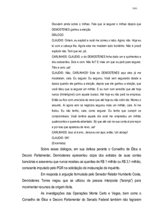 3083




                      Discutem ainda sobre o milhao. Fala que ia segurar o milhao depois que
                      DEMOSTENES ganhou a eleição.
                      DIÁLOGO
                      CLAUDIO: Ontem, eu explodi e você me comeu o rabo. Agora, não. Hoje eu
                      to com a cabeça fria. Agora eles me mostram tudo bonitinho. Não é procê
                      explodir não. Tem que ver, pô.
                      CARLINHOS: CLAUDIO, o do DEMOSTENES tinha dado um e quinhentos e
                      deu seiscentos. Dois e cem. Não foi? E mais um que eu pedi para segurar.
                      Três e cem, uai!
                      CLAUDIO: Não, CARLINHOS! Este do DEMOSTENES aqui eles já me
                      mostraram, cara. Eu segurei. Eu segurou. Você vem segurando desde a
                      época quando ele ganhou a eleição, depois que ele ganhou a eleição, que
                      você falou que ia segurar um milhão. E eu num num acredito que até hoje
                      nunca (Ininteligível) com aquele buraco. Até hoje eu não pedi na empresa.
                      Então eu fico com uma bola de neve que até hoje eu não cobri ele. Morreu o
                      assunto. Aí agora vem os negócios segurou mais um milhão, cara. Aí me
                      fodeu. Eu não tenho, cara, como segurar. Eu tenho que cumprir os
                      compromissos. Você lembra aquele dia você me emprestou um milhão
                      quatrocentos e quarenta adiantado. Só que até cair na sua conta aí pra repor
                      e por isso que apareceu de novo, uai!
                      CARLINHOS: Isso aí é erro.. deixa eu ver aqui, então. Um abraço!
                      CLAUDIO: OK!
                      (Encerrada)
             Sobre esses diálogos, em sua defesa perante o Conselho de Ética e
Decoro Parlamentar, Demóstenes apresentou cópia dos extratos de suas contas
bancárias e asseverou que nunca recebeu as quantias de R$ 1 milhão ou R$ 3,1 milhão,
consoante imputado pelo PGR na solicitação de instauração de inquérito.
             Em resposta à arguição formulada pelo Senador Relator Humberto Costa,
Demóstenes Torres negou que se utilizou de pessoa interposta (“laranja”) para
movimentar recursos de origem ilícita.
             As investigações das Operações Monte Carlo e Vegas, bem como o
Conselho de Ética e Decoro Parlamentar do Senado Federal também não lograram
 