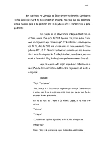3086




              Em sua defesa na Comissão de Ética e Decoro Parlamentar, Demóstenes
Torres alegou que Gleyb foi lhe entregar um presente, haja vista que seu casamento
estava marcado para o dia posterior, em 13 de julho de 2011. Transcreve-se a parte
pertinente:

                                Em relação ao Sr. Gleyb ter me entregado R$ 20 mil, em
                dinheiro, no dia 12 de julho de 2011. Aparece nos jornais todos: "Estou
                com um negocinho aqui para entregar". Vinte mil reais. Lembrar que no
                dia 12 de julho de 2011, era um dia antes do meu casamento, 13 de
                julho de 2011. O Sr. Gleyb foi me levar um conjunto com seis taças de
                vinho e me deu de presente. E o Gleyb também, desculpe-me, era uma
                espécie de serviçal. Ninguém imaginava que houvesse essa dimensão.

                                Aqui os senhores vão pegar, se puderem, naturalmente, o
                item 37 do Sr. Procurador-Geral da Republica, paginas 40, 41, a mão, e
                a seguinte:

                                Dialogo:

                     "Gleyb: "Demóstenes".

                     "Fala, Gleyb, e aí"? "Estou com um negocinho para entregar. Queria ver com
                     o senhor onde é que a gente pode, onde é que quer que eu leve. Eu dou
                     endereço do meu apartamento".

                     Isso no dia 12/07 as 13 horas e 36 minutos. Depois, as 15 horas e 09
                     minutos:

                     "Carlinhos"?

                     "Oi, Negão".

                     "O problema é o seguinte: aqueles R$ 20 mil lá, você deixa para ele

                     entregar aqui".

                     Gleyb: - "Uai, eu to aqui na porta quase da casa dele. Você marcou
 