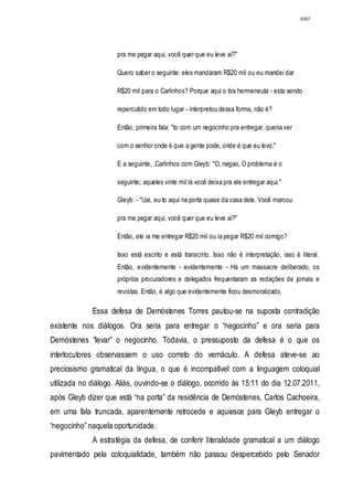 3087




                     pra me pegar aqui, você quer que eu leve aí?"

                     Quero saber o seguinte: eles mandaram R$20 mil ou eu mandei dar

                     R$20 mil para o Carlinhos? Porque aqui o tira hermeneuta - esta sendo

                     repercutido em todo lugar - interpretou dessa forma, não é?

                     Então, primeira fala: "to com um negocinho pra entregar, queria ver

                     com o senhor onde é que a gente pode, onde é que eu levo."

                     E a seguinte, .Carlinhos com Gleyb: "O, negao, O problema é o

                     seguinte; aqueles vinte mil lá você deixa pra ele entregar aqui."

                     Gleyb: - "Uai, eu to aqui na porta quase da casa dele. Você marcou

                     pra me pegar aqui, você quer que eu leve aí?"

                     Então, ele ia me entregar R$20 mil ou ia pegar R$20 mil comigo?

                     Isso está escrito e está transcrito. Isso não é interpretação, isso é literal.
                     Então, evidentemente - evidentemente - Há um massacre deliberado, os
                     próprios procuradores e delegados frequentaram as redações de jornais e
                     revistas. Então, é algo que evidentemente ficou desmoralizado.

             Essa defesa de Demóstenes Torres pautou-se na suposta contradição
existente nos diálogos. Ora seria para entregar o “negocinho” e ora seria para
Demóstenes “levar” o negocinho. Todavia, o pressuposto da defesa é o que os
interlocutores observassem o uso correto do vernáculo. A defesa ateve-se ao
preciosismo gramatical da língua, o que é incompatível com a linguagem coloquial
utilizada no diálogo. Aliás, ouvindo-se o diálogo, ocorrido às 15:11 do dia 12.07.2011,
após Gleyb dizer que está “na porta” da residência de Demóstenes, Carlos Cachoeira,
em uma fala truncada, aparentemente retrocede e aquiesce para Gleyb entregar o
“negocinho” naquela oportunidade.
             A estratégia da defesa, de conferir literalidade gramatical a um diálogo
pavimentado pela coloquialidade, também não passou despercebido pelo Senador
 
