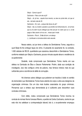 3089




                       Gleyb – Como é que é?
                       Cachoeira – Falou com ele aí já?
                       Gleyb – Já, já tive... aquela hora mesmo, eu tava na porta dele, só que aí
                       ele... dei tudo nota de 20
                       Cachoeira – Ah, num... porque não trocou lá, pô?
                       Gleyb – Uai, eu recebi o pacote e pus dentro da minha bolsa né.. aí na hora
                       que eu fui abrir lá pra entregar que tirei pra por no outro que eu vi, aí ele
                       pegou e falou assim: ah vou ver... nossa que é muito
                       Cachoeira – Pois é... Então tá bom, um abraço
                       (...) continuam a conversa sobre outro assunto


              Nessa esteira, cai por terra a defesa de Demóstenes Torres, segundo a
qual Gleyb foi lhe entregar taças de vinho. O presente de casamento foi, na verdade,
1.000 cédulas de R$ 20, quantidade que ocasionou desconforto a Demóstenes Torres,
conforme relatado por Gleyb a Cachoeira, poucos minutos aquele deixar a residência do
ex-parlamentar.
              Destarte, resta comprovado que Demóstenes Torres mentiu em sua
defesa na Comissão de Ética e Decoro Parlamentar. Porém, dada sua condição de
investigado, isso não configura crime de palavra, mas fornece indícios mais do que
suficientes para a ocorrência do delito de corrupção.


              Há diversos outros diálogos que poderiam ser trazidos à baila no sentido
de demonstrar que Demóstenes Torres havia aderido de corpo e alma aos desígnios da
organização criminosa. Era um dos mais ilustres associados do grupo criminoso.
Pensamos que a síntese aqui demonstrada já é suficiente para descortinar suas
condutas criminosas.

              Com efeito, restou comprovado que Demóstenes Torres incorreu na
conduta de nomear Kenia Vanessa Ribeiro, a pedido de Carlos Cachoeira, ciente de que
esta não iria satisfazer a contraprestação laboral, isto é, o ex-parlamentar empregou
 