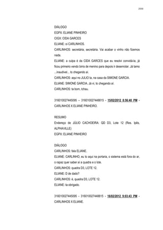 2559




DIÁLOGO
EGPX: ELIANE PINHEIRO
CIGX: CIDA GARCES
ELIANE: oi CARLINHOS.
CARLINHOS: secretária, secretária. Vai acabar o vinho não fizemos
nada.
ELIANE: a culpa é da CIDA GARCES que eu resolvi convidá-la, já
ficou primeiro vendo birra de menino para depois ir desenrolar. Já tamo
...inaudivel... to chegando aí.
CARLINHOS: aqui no JULIO ta, na casa da SIMONE GARCIA.
ELIANE: SIMONE GARCIA. Já vi, to chegando aí.
CARLINHOS: ta bom, tchau.


316010027445095 – 316010027448815 - 15/02/2012 8:56:40 PM -
CARLINHOS X ELIANE PINHEIRO.


RESUMO
Endereço de JÚLIO CACHOEIRA: QD D3, Lote 12 (Res. Ipês,
ALPHAVILLE)
EGPX: ELIANE PINHEIRO


DIÁLOGO
CARLINHOS: fala ELIANE.
ELIANE: CARLINHO, eu to aqui na portaria, o sistema está fora do ar,
o rapaz quer saber aí a quadra e o lote.
CARLINHOS: quadra D3, LOTE 12.
ELIANE: D de dado?
CARLINHOS: é, quadra D3, LOTE 12.
ELIANE: ta obrigado.


316010027445095 - 316010027448815 - 16/02/2012 9:03:43 PM -
CARLINHOS X ELIANE.
 