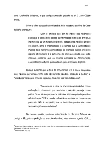 3090




uma “funcionária fantasma”, o que configura peculato, previsto no art. 312 do Código
Penal.

                 Sobre o crime advocacia administrativa, insta registrar a doutrina de Cezar
Roberto Bitencourt5:
                                      “Com o prestígio que tem no interior das repartições
                     públicas e a facilidade de acesso às informações ou troca de favores, a
                     interferência de um funcionário público, patrocinando interesse privado
                     de alguém, retira a imparcialidade e a isenção que a Administração
                     Pública deve manter na administração de interesse público. O que se
                     reprime efetivamente é o patrocínio de interesse privado, que pode,
                     inclusive, chocar-se com os próprios interesses da Administração,
                     especialmente na forma qualificada em que o interesse é ilegítimo.”


                 Cumpre sublinhar que se trata de crime formal, isto é, não é necessário
que interesse patrocinado tenha sido efetivamente atendido, bastando o “pedido”, a
“solicitação” para que o crime se consuma. Ainda nas palavras de Bitencourt:


                                      “Consuma-se o crime de advocacia administrativa com a
                     realização do primeiro ato que caracterize o patrocínio, ou seja, com a
                     prática de um ato inequívocoo de patrocinar interesse privado perante a
                     Administração Pública, sendo irrelevante o sucesso ou insucesso do
                     patrocínio. Não é necessário que o funcionário público atue como
                     verdadeiro patrono do indivíduo”6.


                 No mesmo sentido, conforme entendimento do Superior Tribunal de
Justiça - STJ, para a perfeição do mencionado crime, basta que um agente público,

5
  Bitencourt, Cezar Roberto. Tratado de Direito Penal. Vol.5: dos crimes contra a Administração Pública. 4ª ed.
São Paulo: Ed. Saraiva, 2010, p. 151
6
  Idem. Ibidem, pg. 153
 